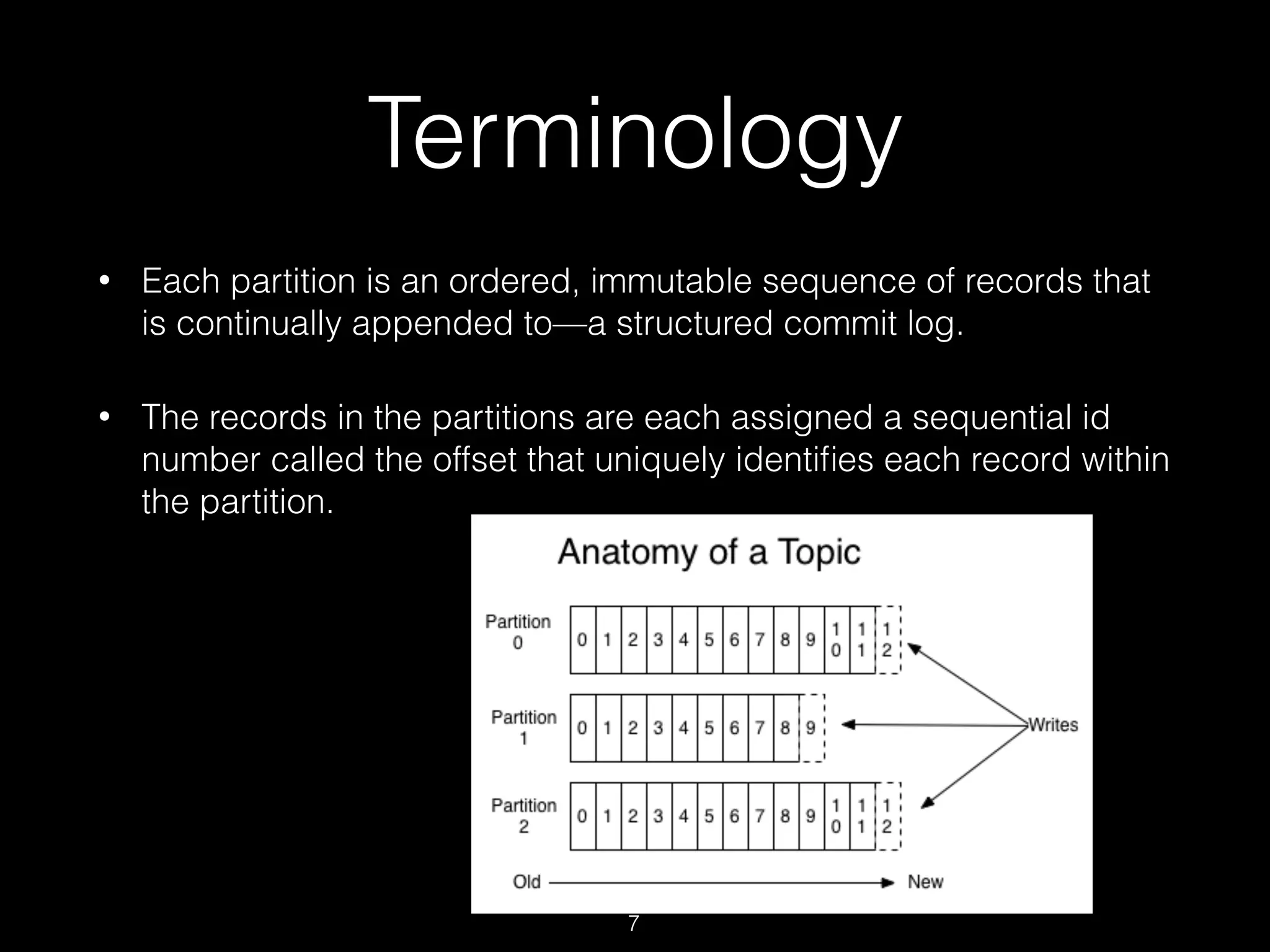 • Each partition is an ordered, immutable sequence of records that
is continually appended to—a structured commit log.
• The records in the partitions are each assigned a sequential id
number called the offset that uniquely identiﬁes each record within
the partition.
Terminology
7
 