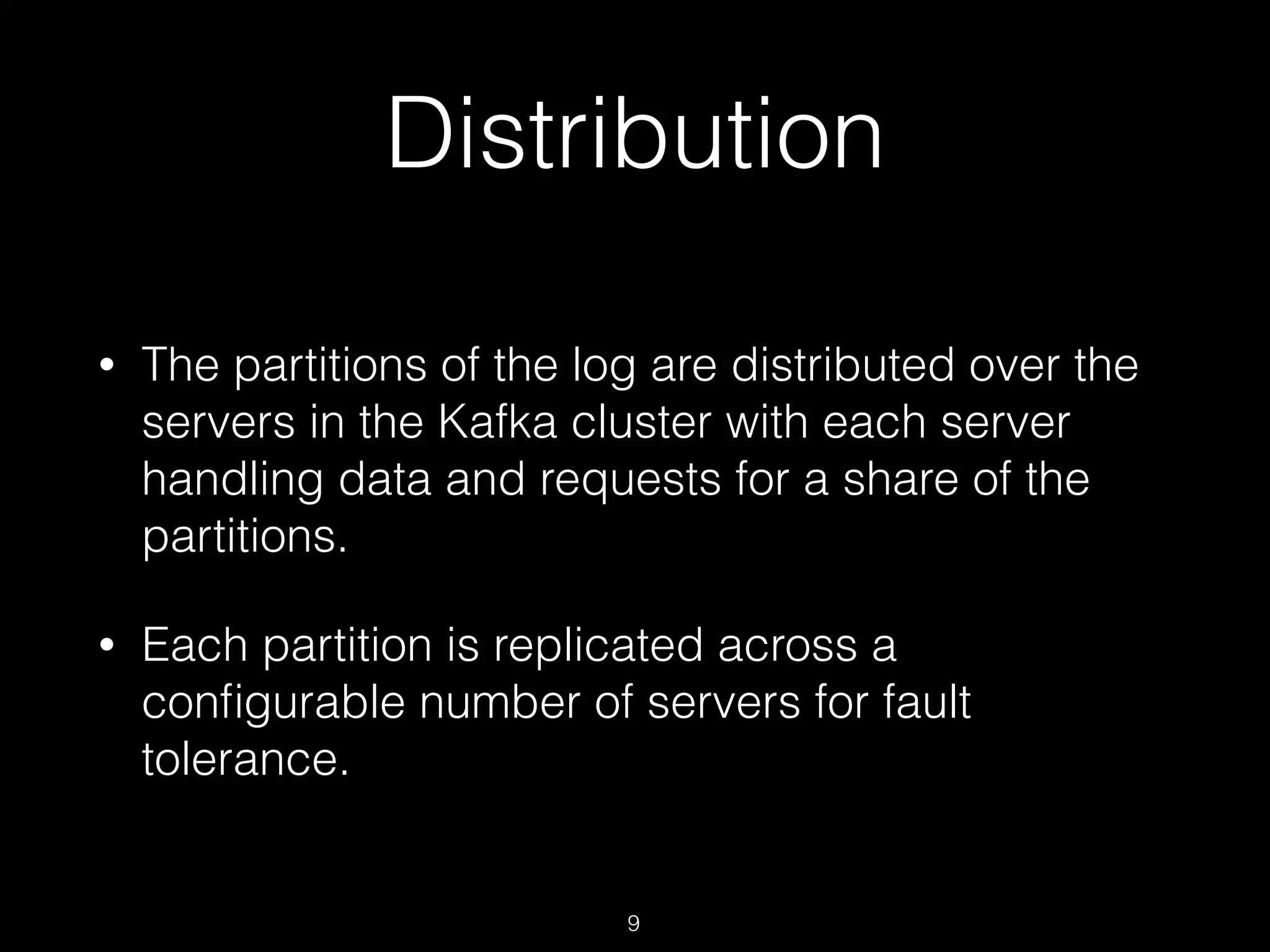 Distribution
• The partitions of the log are distributed over the
servers in the Kafka cluster with each server
handling data and requests for a share of the
partitions.
• Each partition is replicated across a
conﬁgurable number of servers for fault
tolerance.
9
 