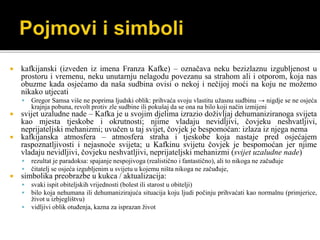  kafkijanski (izveden iz imena Franza Kafke) – označava neku bezizlaznu izgubljenost u
prostoru i vremenu, neku unutarnju nelagodu povezanu sa strahom ali i otporom, koja nas
obuzme kada osjećamo da naša sudbina ovisi o nekoj i nečijoj moći na koju ne možemo
nikako utjecati
 Gregor Samsa više ne poprima ljudski oblik: prihvaća svoju vlastitu užasnu sudbinu → nigdje se ne osjeća
krajnja pobuna, revolt protiv zle sudbine ili pokušaj da se ona na bilo koji način izmijeni
 svijet uzaludne nade – Kafka je u svojim djelima izrazio doživljaj dehumaniziranoga svijeta
kao mjesta tjeskobe i okrutnosti; njime vladaju nevidljivi, čovjeku neshvatljivi,
neprijateljski mehanizmi; uvučen u taj svijet, čovjek je bespomoćan: izlaza iz njega nema
 kafkijanska atmosfera – atmosfera straha i tjeskobe koja nastaje pred osjećajem
raspoznatljivosti i nejasnoće svijeta; u Kafkinu svijetu čovjek je bespomoćan jer njime
vladaju nevidljivi, čovjeku neshvatljivi, neprijateljski mehanizmi (svijet uzaludne nade)
 rezultat je paradoksa: spajanje nespojivoga (realistično i fantastično), ali to nikoga ne začuđuje
 čitatelj se osjeća izgubljenim u svijetu u kojemu ništa nikoga ne začuđuje,
 simbolika preobrazbe u kukca / aktualizacija:
 svaki ispit obiteljskih vrijednosti (bolest ili starost u obitelji)
 bilo koja nehumana ili dehumanizirajuća situacija koju ljudi počinju prihvaćati kao normalnu (primjerice,
život u izbjeglištvu)
 vidljivi oblik otuđenja, kazna za isprazan život
 