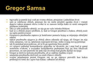  trgovački je putnik koji vodi po svemu običan, prosječan i jednoličan život
 sam je izdržavao obitelj, ponosan što im može priuštiti ugodan život i vraćati
dugove nakon propasti očeve tvrtke te se zanosio mišlju kako će sestri omogućiti
glazbenu izobrazbu
 iako je sebe podredio obitelji, uz nju ga ne veže istinska bliskost
 kad se u obitelji pojavi problem, tj. kad se Gregor preobrazi u kukca, obitelj pada
na ispitu požrtvovnosti
 Gregorova preobrazba zapravo je katalizator pomoću kojeg se mijenjaju obiteljski
odnosi
 nakon preobrazbe njegova je obitelj ubrzo odustala od njega, ali Gregor im nije
ništa zamjerao, već se, opterećen osjećajem krivnje, stidio svojeg novog položaja
 tek bi ponekad prosvjedovao, ali to bi ga ogorčenje brzo prošlo
 svi njegovi pokušaji komunikacije pogrešno su shvaćeni, pa i onaj kad je ganut
sestrinom svirkom, a uvrijeđen neuljudnošću podstanara koji joj nisu iskazivali
pozornost, on sam pomislio da ipak nije životinja kad glazba djeluje na njega
 Gregor je doživio tjelesnu preobrazbu, ali je zadržao ljudsku svijest
 unutarnju preobrazbu doživjeli su ostali članovi obitelji
 svojim ponašanjem prema Gregoru oni su ga zapravo potvrdili kao kukca
pridonijevši tome da i ugine kao kukac: odbačen od obitelji
 