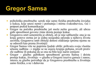 psihološka preobrazba: uzrok nije samo fizička preobrazba čovjeka
u kukca, koje unosi nemir i pomutnju i mirnu svakodnevicu, već i
potpuni prekid komunikacije
 Gregor na početku preobrazbe još može nešto govoriti, ali ubrzo
gubi sposobnost govora i time doista postaje kukac
 Gregorova smrt uznemirila je obitelj, ali je nije sablaznila: ona je na
kraju gotovo sretna jer je jedna nezgodna epizoda u njihovu životu
završila; Gregorova smrt obitelji donosi olakšanje (prema njemu su
se odnosili kao prema životinji)
 Gregor Samsa više ne poprima ljudski oblik: prihvaća svoju vlastitu
užasnu sudbinu → nigdje se ne osjeća krajnja pobuna, revolt protiv
zle sudbine ili pokušaj da se ona na bilo koji način izmijeni
 Gregor – glazba: gubitkom sposobnosti govora Samsa i doista
postaje kukac, životinja → glazba u Gregora izaziva ganuće i zanos;
interes za glazbu potvrđuje da je Gregorova preobrazba u životinju
samo fizička, a ne i duhovna
 