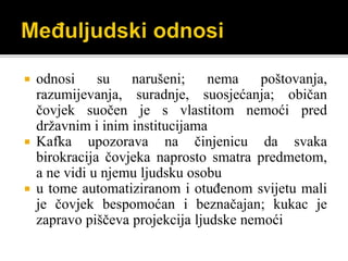  odnosi su narušeni; nema poštovanja,
razumijevanja, suradnje, suosjećanja; običan
čovjek suočen je s vlastitom nemoći pred
državnim i inim institucijama
 Kafka upozorava na činjenicu da svaka
birokracija čovjeka naprosto smatra predmetom,
a ne vidi u njemu ljudsku osobu
 u tome automatiziranom i otuđenom svijetu mali
je čovjek bespomoćan i beznačajan; kukac je
zapravo piščeva projekcija ljudske nemoći
 