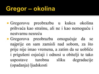  Gregorovu preobrazbu u kukca okolina
prihvaća kao strašnu, ali ne i kao nemoguću i
nestvarnu nesreću
 Gregorova preobrazba omogućuje da se
najprije on sam zamisli nad sobom, za što
prije nije imao vremena, a zatim da se uobliče
i prigušeni osjećaji i odnosi u obitelji te tako
uspostave turobnu sliku degradacije
(opadanja) ljudskosti
 