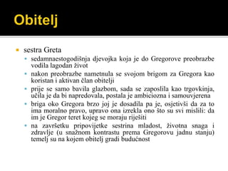  sestra Greta
 sedamnaestogodišnja djevojka koja je do Gregorove preobrazbe
vodila lagodan život
 nakon preobrazbe nametnula se svojom brigom za Gregora kao
koristan i aktivan član obitelji
 prije se samo bavila glazbom, sada se zaposlila kao trgovkinja,
učila je da bi napredovala, postala je ambiciozna i samouvjerena
 briga oko Gregora brzo joj je dosadila pa je, osjetivši da za to
ima moralno pravo, upravo ona izrekla ono što su svi mislili: da
im je Gregor teret kojeg se moraju riješiti
 na završetku pripovijetke sestrina mladost, životna snaga i
zdravlje (u snažnom kontrastu prema Gregorovu jadnu stanju)
temelj su na kojem obitelj gradi budućnost
 