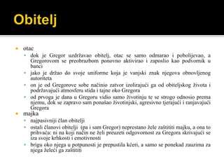  otac
 dok je Gregor uzdržavao obitelj, otac se samo odmarao i pobolijevao, a
Gregorovom se preobrazbom ponovno aktivirao i zaposlio kao podvornik u
banci
 jako je držao do svoje uniforme koja je vanjski znak njegova obnovljenog
autoriteta
 on je od Gregorove sobe načinio zatvor izolirajući ga od obiteljskog života i
podržavajući atmosferu stida i tajne oko Gregora
 od prvoga je dana u Gregoru vidio samo životinju te se strogo odnosio prema
njemu, dok se zapravo sam ponašao životinjski, agresivno tjerajući i ranjavajući
Gregora
 majka
 najpasivniji član obitelji
 ostali članovi obitelji (pa i sam Gregor) neprestano žele zaštititi majku, a ona to
prihvaća: ni na koji način ne želi preuzeti odgovornost za Gregora skrivajući se
iza svoje krhkosti i emotivnosti
 brigu oko njega u potpunosti je prepustila kćeri, a samo se ponekad zauzima za
njega želeći ga zaštititi
 