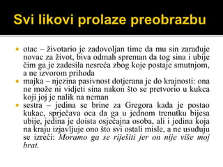  otac – životario je zadovoljan time da mu sin zarađuje
novac za život, biva odmah spreman da tog sina i ubije
čim ga je zadesila nesreća zbog koje postaje smutnjom,
a ne izvorom prihoda
 majka – njezina pasivnost dotjerana je do krajnosti: ona
ne može ni vidjeti sina nakon što se pretvorio u kukca
koji joj je nalik na neman
 sestra – jedina se brine za Gregora kada je postao
kukac, sprječava oca da ga u jednom trenutku bijesa
ubije, jedina je doista osjećajna osoba, ali i jedina koja
na kraju izjavljuje ono što svi ostali misle, a ne usuđuju
se izreći: Moramo ga se riješiti jer on nije više moj
brat.
 