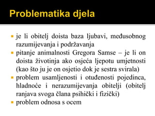  je li obitelj doista baza ljubavi, međusobnog
razumijevanja i podržavanja
 pitanje animalnosti Gregora Samse – je li on
doista životinja ako osjeća ljepotu umjetnosti
(kao što ju je on osjetio dok je sestra svirala)
 problem usamljenosti i otuđenosti pojedinca,
hladnoće i nerazumijevanja obitelji (obitelj
ranjava svoga člana psihički i fizički)
 problem odnosa s ocem
 