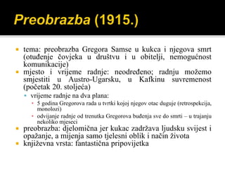  tema: preobrazba Gregora Samse u kukca i njegova smrt
(otuđenje čovjeka u društvu i u obitelji, nemogućnost
komunikacije)
 mjesto i vrijeme radnje: neodređeno; radnju možemo
smjestiti u Austro-Ugarsku, u Kafkinu suvremenost
(početak 20. stoljeća)
 vrijeme radnje na dva plana:
▪ 5 godina Gregorova rada u tvrtki kojoj njegov otac duguje (retrospekcija,
monolozi)
▪ odvijanje radnje od trenutka Gregorova buđenja sve do smrti – u trajanju
nekoliko mjeseci
 preobrazba: djelomična jer kukac zadržava ljudsku svijest i
opažanje, a mijenja samo tjelesni oblik i način života
 književna vrsta: fantastična pripovijetka
 