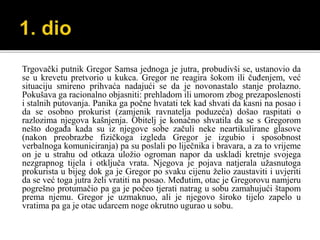 Trgovački putnik Gregor Samsa jednoga je jutra, probudivši se, ustanovio da
se u krevetu pretvorio u kukca. Gregor ne reagira šokom ili čuđenjem, već
situaciju smireno prihvaća nadajući se da je novonastalo stanje prolazno.
Pokušava ga racionalno objasniti: prehladom ili umorom zbog prezaposlenosti
i stalnih putovanja. Panika ga počne hvatati tek kad shvati da kasni na posao i
da se osobno prokurist (zamjenik ravnatelja poduzeća) došao raspitati o
razlozima njegova kašnjenja. Obitelj je konačno shvatila da se s Gregorom
nešto događa kada su iz njegove sobe začuli neke neartikulirane glasove
(nakon preobrazbe fizičkoga izgleda Gregor je izgubio i sposobnost
verbalnoga komuniciranja) pa su poslali po liječnika i bravara, a za to vrijeme
on je u strahu od otkaza uložio ogroman napor da uskladi kretnje svojega
nezgrapnog tijela i otključa vrata. Njegova je pojava natjerala užasnutoga
prokurista u bijeg dok ga je Gregor po svaku cijenu želio zaustaviti i uvjeriti
da se već toga jutra želi vratiti na posao. Međutim, otac je Gregorovu namjeru
pogrešno protumačio pa ga je počeo tjerati natrag u sobu zamahujući štapom
prema njemu. Gregor je uzmaknuo, ali je njegovo široko tijelo zapelo u
vratima pa ga je otac udarcem noge okrutno ugurao u sobu.
 