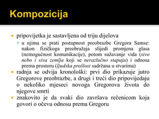  pripovijetka je sastavljena od triju dijelova
 u njima se prati postupnost preobrazbe Gregora Samse:
nakon fizičkoga preobražaja slijedi promjena glasa
(nemogućnost komunikacije), potom sužavanje vida (sivo
nebo i siva zemlja koji se nerazlučno stapaju) i odnosa
prema prostoru (ljudska prošlost sadržana u stvarima)
 radnja se odvija kronološki: prvi dio prikazuje jutro
Gregorove preobrazbe, a drugi i treći dio pripovijedaju
o nekoliko mjeseci novoga Gregorova života do
njegove smrti
 znakovito je da svaki dio završava rečenicom koja
govori o očevu odnosu prema Gregoru
 