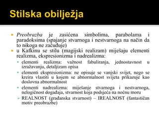  Preobrazba je zasićena simbolima, parabolama i
paradoksima (spajanje stvarnoga i nestvarnoga na način da
to nikoga ne začuđuje)
 u Kafkinu se stilu (magijski realizam) miješaju elementi
realizma, ekspresionizma i nadrealizma:
 elementi realizma: važnost fabuliranja, jednostavnost u
izražavanju, detaljizam opisa
 elementi ekspresionizma: ne opisuje se vanjski svijet, nego se
kreira vlastiti u kojem se abnormalnost svijeta prikazuje kao
doslovna abnormalnost
 elementi nadrealizma: miješanje stvarnoga i nestvarnoga,
nelogičnost događaja, stvarnost koja podsjeća na noćnu moru
 REALNOST (građanska stvarnost) – IREALNOST (fantastičan
motiv preobrazbe)
 