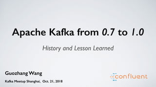 Guozhang Wang
Kafka Meetup Shanghai, Oct. 21, 2018
Apache Kafka from 0.7 to 1.0
History and Lesson Learned
 