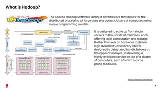 4
What is Hadoop?
The Apache Hadoop software library is a framework that allows for the
distributed processing of large data sets across clusters of computers using
simple programming models.
https://hadoop.apache.org
It is designed to scale up from single
servers to thousands of machines, each
offering local computation and storage.
Rather than rely on hardware to deliver
high-availability, the library itself is
designed to detect and handle failures at
the application layer, so delivering a
highly-available service on top of a cluster
of computers, each of which may be
prone to failures.
 