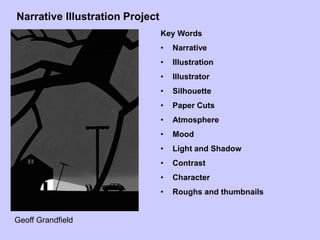 Narrative Illustration Project
Key Words
• Narrative
• Illustration
• Illustrator
• Silhouette
• Paper Cuts
• Atmosphere
• Mood
• Light and Shadow
• Contrast
• Character
• Roughs and thumbnails
Geoff Grandfield
 