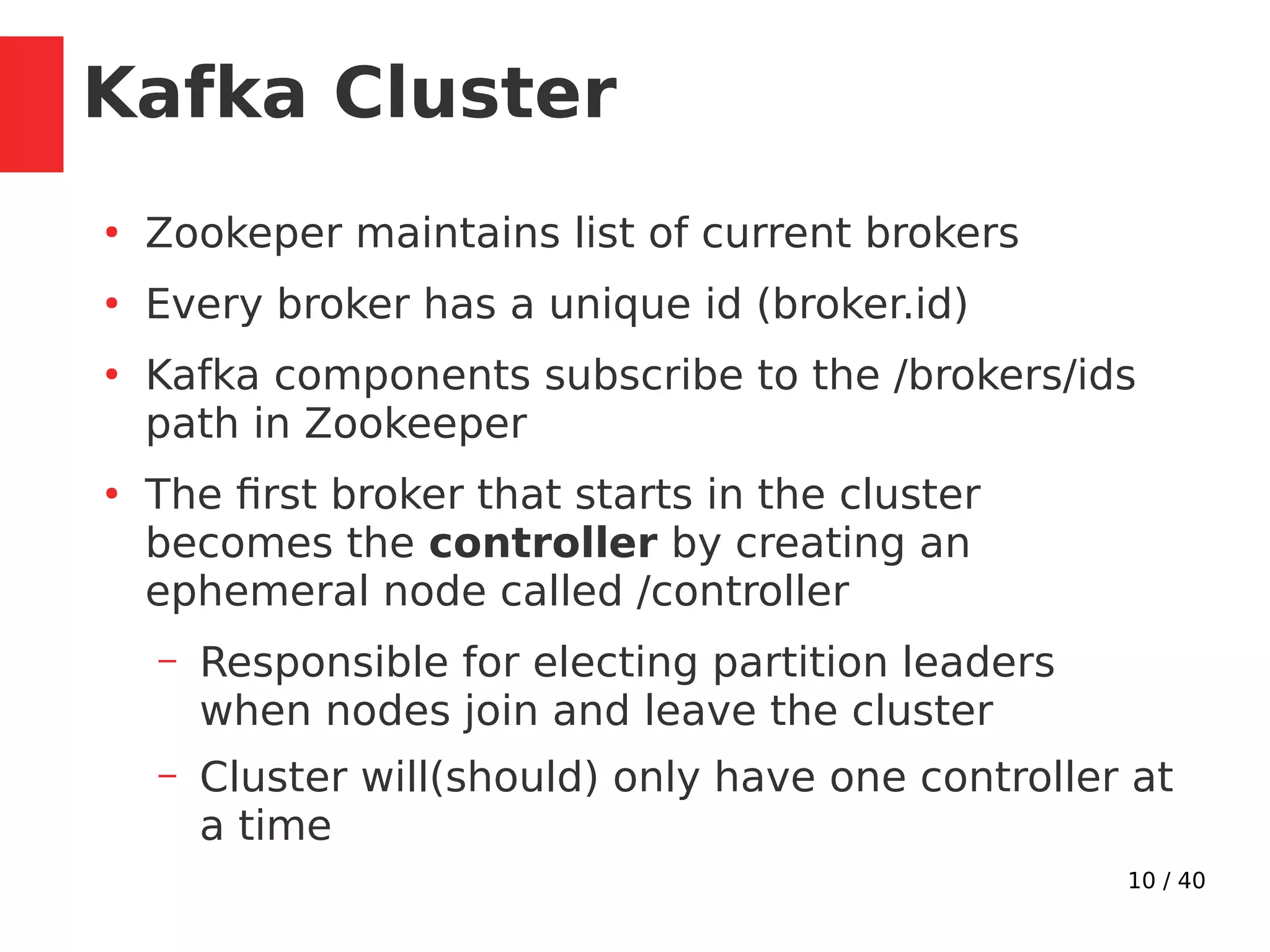 10 / 40
Kafka Cluster
●
Zookeper maintains list of current brokers
●
Every broker has a unique id (broker.id)
●
Kafka components subscribe to the /brokers/ids
path in Zookeeper
●
The first broker that starts in the cluster
becomes the controller by creating an
ephemeral node called /controller
– Responsible for electing partition leaders
when nodes join and leave the cluster
– Cluster will(should) only have one controller at
a time
 