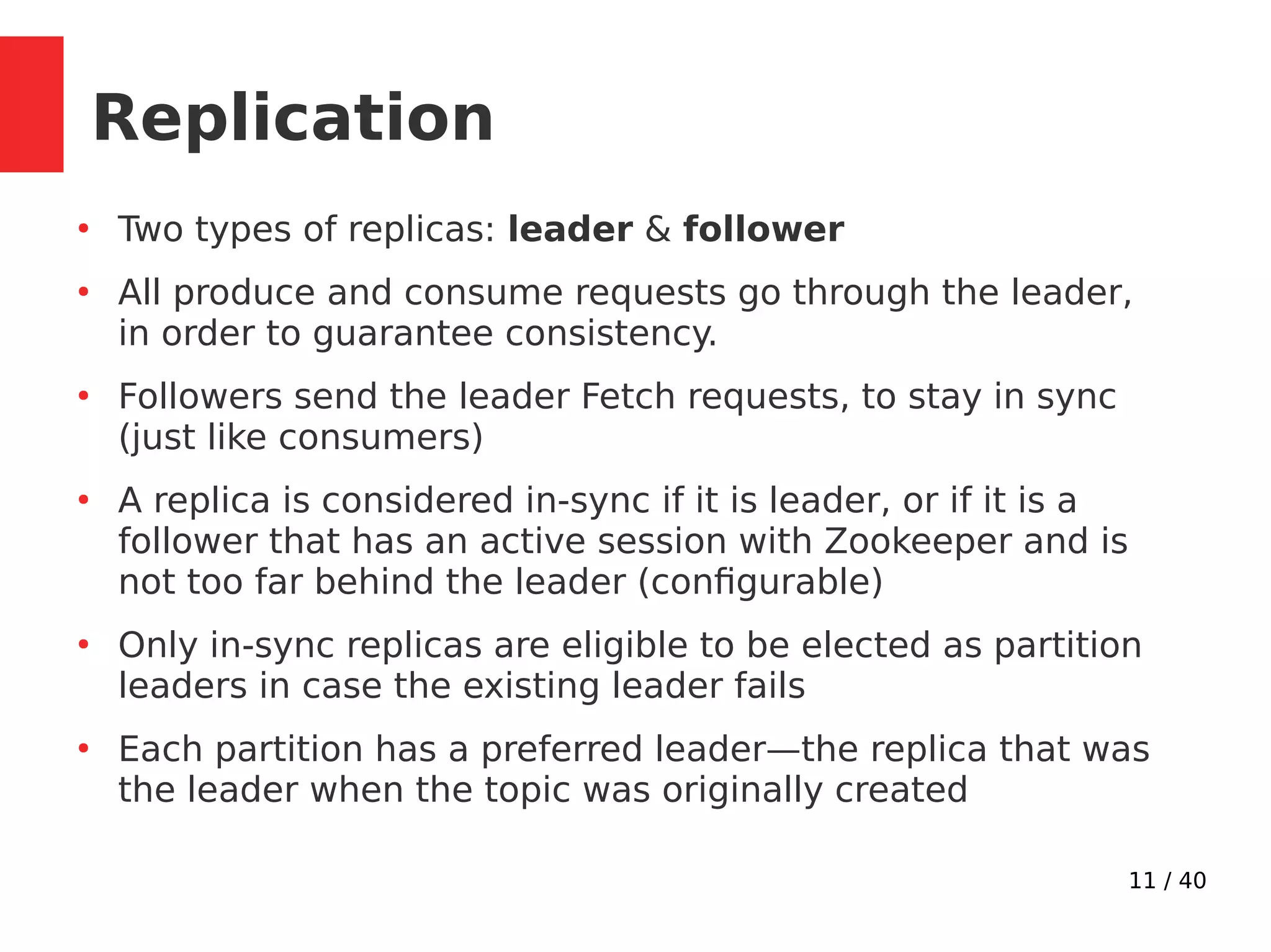 11 / 40
Replication
●
Two types of replicas: leader & follower
●
All produce and consume requests go through the leader,
in order to guarantee consistency.
●
Followers send the leader Fetch requests, to stay in sync
(just like consumers)
●
A replica is considered in-sync if it is leader, or if it is a
follower that has an active session with Zookeeper and is
not too far behind the leader (configurable)
●
Only in-sync replicas are eligible to be elected as partition
leaders in case the existing leader fails
●
Each partition has a preferred leader—the replica that was
the leader when the topic was originally created
 