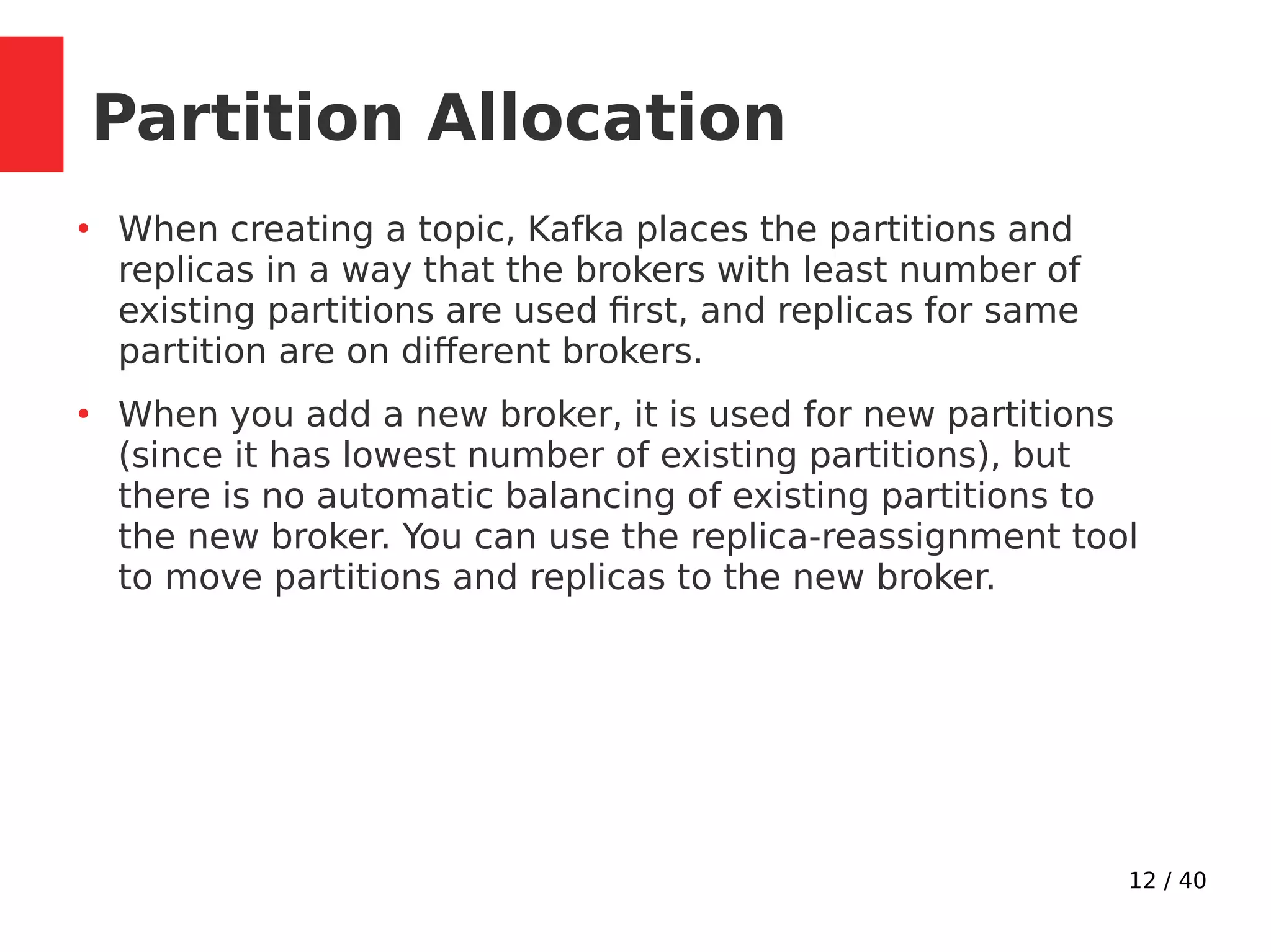 12 / 40
Partition Allocation
●
When creating a topic, Kafka places the partitions and
replicas in a way that the brokers with least number of
existing partitions are used first, and replicas for same
partition are on different brokers.
●
When you add a new broker, it is used for new partitions
(since it has lowest number of existing partitions), but
there is no automatic balancing of existing partitions to
the new broker. You can use the replica-reassignment tool
to move partitions and replicas to the new broker.
 