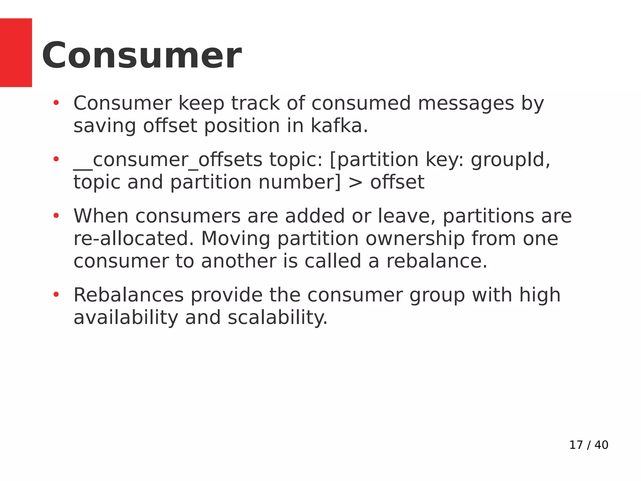 17 / 40
●
Consumer keep track of consumed messages by
saving offset position in kafka.
●
__consumer_offsets topic: [partition key: groupId,
topic and partition number] > offset
●
When consumers are added or leave, partitions are
re-allocated. Moving partition ownership from one
consumer to another is called a rebalance.
●
Rebalances provide the consumer group with high
availability and scalability.
Consumer
 