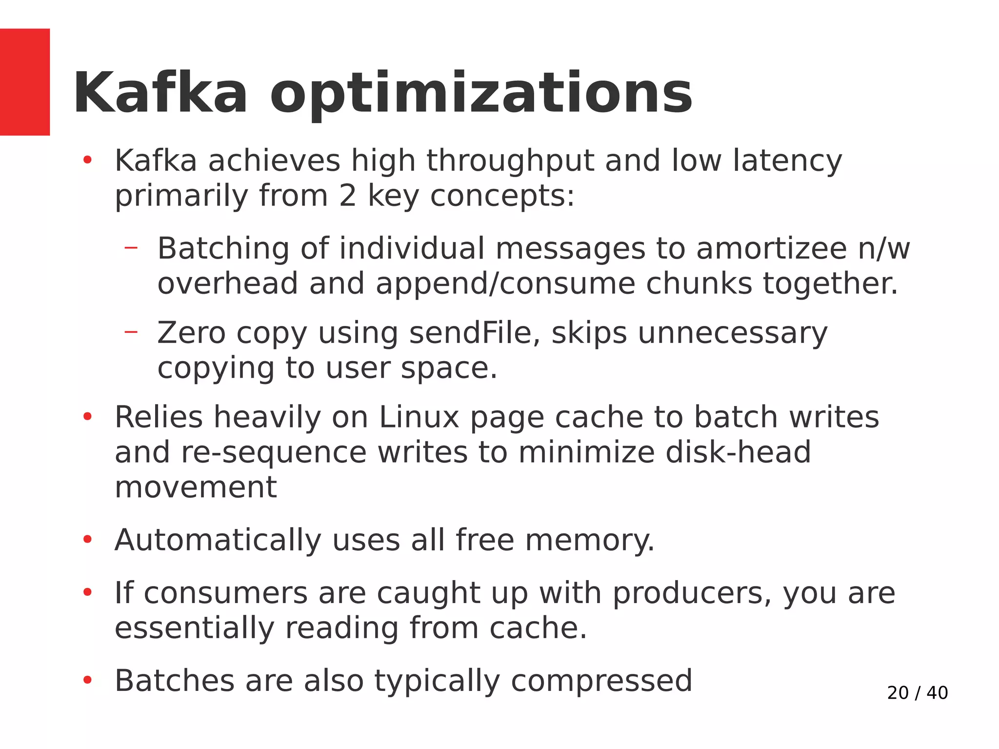 20 / 40
Kafka optimizations
●
Kafka achieves high throughput and low latency
primarily from 2 key concepts:
– Batching of individual messages to amortizee n/w
overhead and append/consume chunks together.
– Zero copy using sendFile, skips unnecessary
copying to user space.
●
Relies heavily on Linux page cache to batch writes
and re-sequence writes to minimize disk-head
movement
●
Automatically uses all free memory.
●
If consumers are caught up with producers, you are
essentially reading from cache.
●
Batches are also typically compressed
 