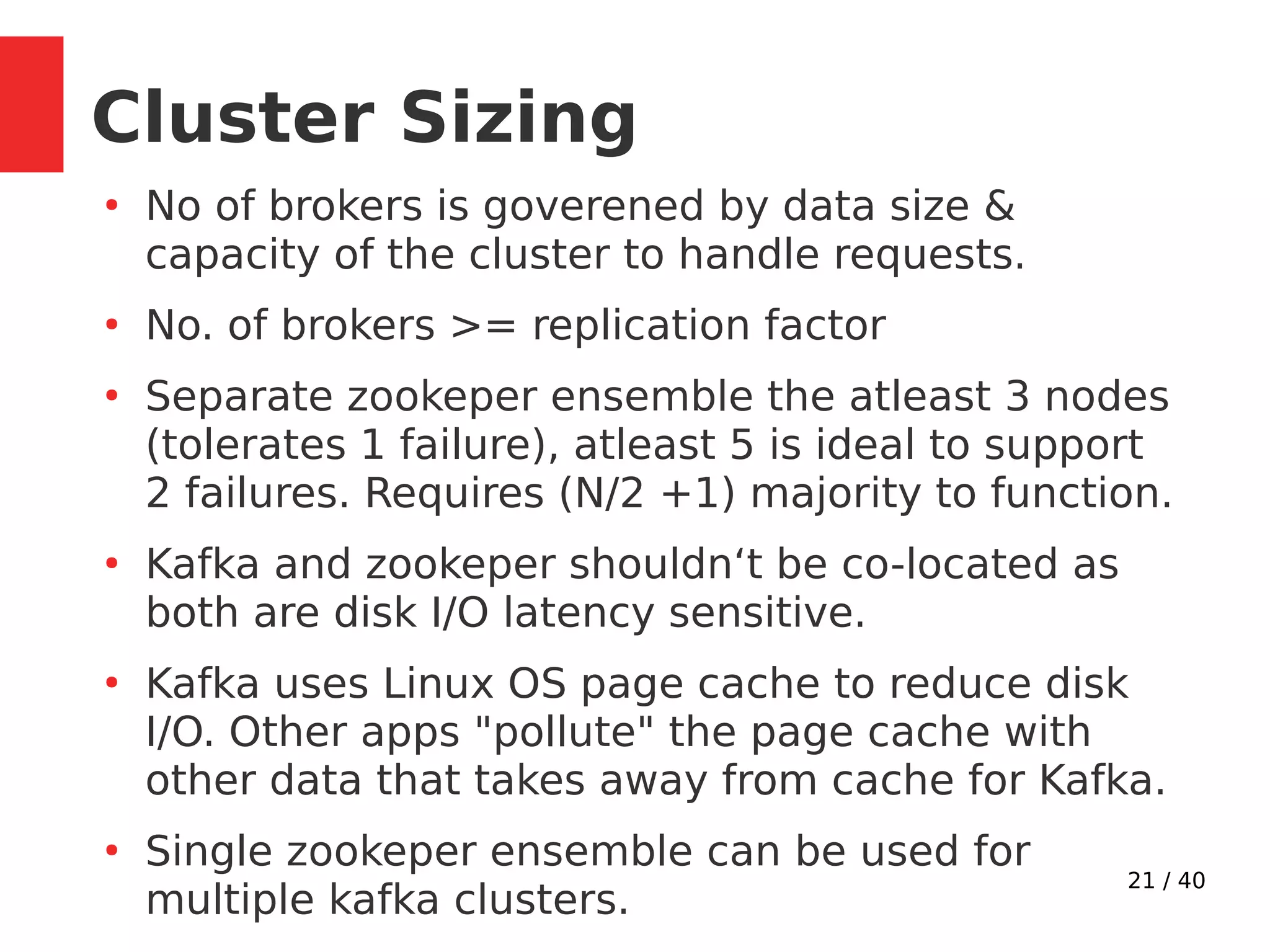 21 / 40
Cluster Sizing
●
No of brokers is goverened by data size &
capacity of the cluster to handle requests.
●
No. of brokers >= replication factor
●
Separate zookeper ensemble the atleast 3 nodes
(tolerates 1 failure), atleast 5 is ideal to support
2 failures. Requires (N/2 +1) majority to function.
●
Kafka and zookeper shouldn‘t be co-located as
both are disk I/O latency sensitive.
●
Kafka uses Linux OS page cache to reduce disk
I/O. Other apps "pollute" the page cache with
other data that takes away from cache for Kafka.
●
Single zookeper ensemble can be used for
multiple kafka clusters.
 