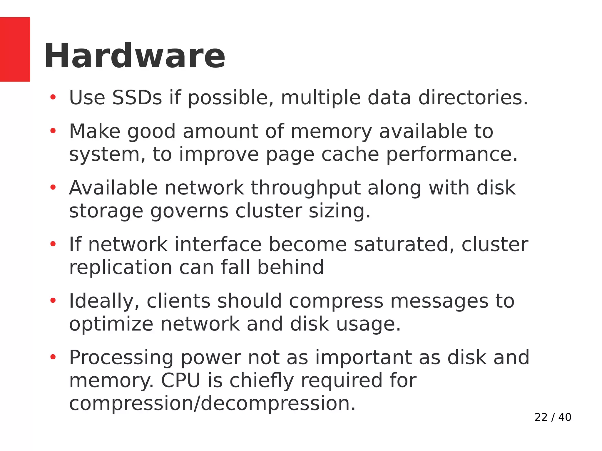 22 / 40
Hardware
●
Use SSDs if possible, multiple data directories.
●
Make good amount of memory available to
system, to improve page cache performance.
●
Available network throughput along with disk
storage governs cluster sizing.
●
If network interface become saturated, cluster
replication can fall behind
●
Ideally, clients should compress messages to
optimize network and disk usage.
●
Processing power not as important as disk and
memory. CPU is chiefly required for
compression/decompression.
 