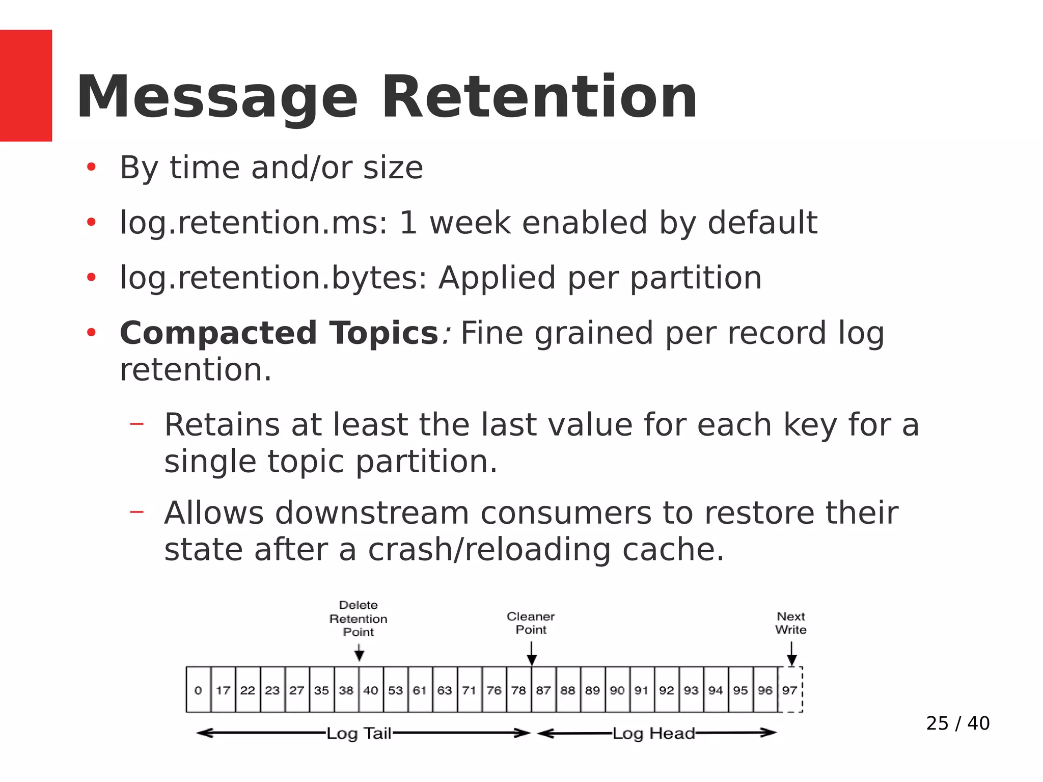25 / 40
Message Retention
●
By time and/or size
●
log.retention.ms: 1 week enabled by default
●
log.retention.bytes: Applied per partition
●
Compacted Topics: Fine grained per record log
retention.
– Retains at least the last value for each key for a
single topic partition.
– Allows downstream consumers to restore their
state after a crash/reloading cache.
 
