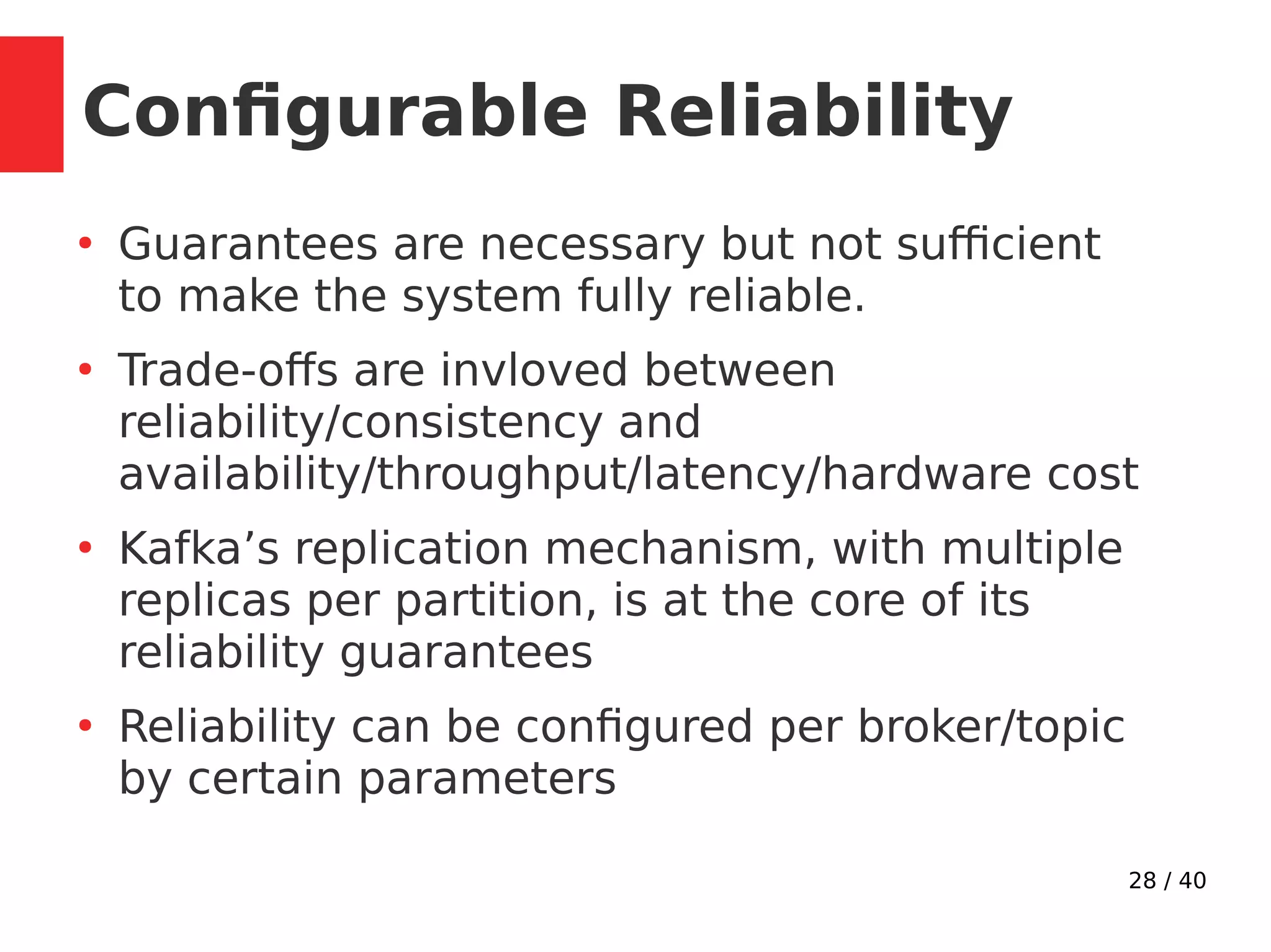 28 / 40
●
Guarantees are necessary but not sufficient
to make the system fully reliable.
●
Trade-offs are invloved between
reliability/consistency and
availability/throughput/latency/hardware cost
●
Kafka’s replication mechanism, with multiple
replicas per partition, is at the core of its
reliability guarantees
●
Reliability can be configured per broker/topic
by certain parameters
Configurable Reliability
 