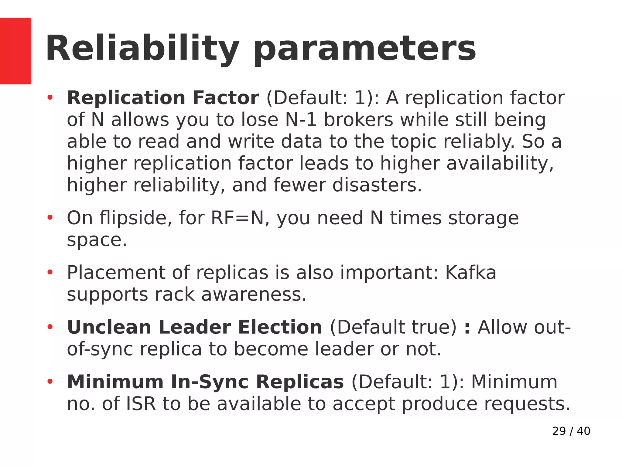 29 / 40
Reliability parameters
●
Replication Factor (Default: 1): A replication factor
of N allows you to lose N-1 brokers while still being
able to read and write data to the topic reliably. So a
higher replication factor leads to higher availability,
higher reliability, and fewer disasters.
●
On flipside, for RF=N, you need N times storage
space.
●
Placement of replicas is also important: Kafka
supports rack awareness.
●
Unclean Leader Election (Default true) : Allow out-
of-sync replica to become leader or not.
●
Minimum In-Sync Replicas (Default: 1): Minimum
no. of ISR to be available to accept produce requests.
 
