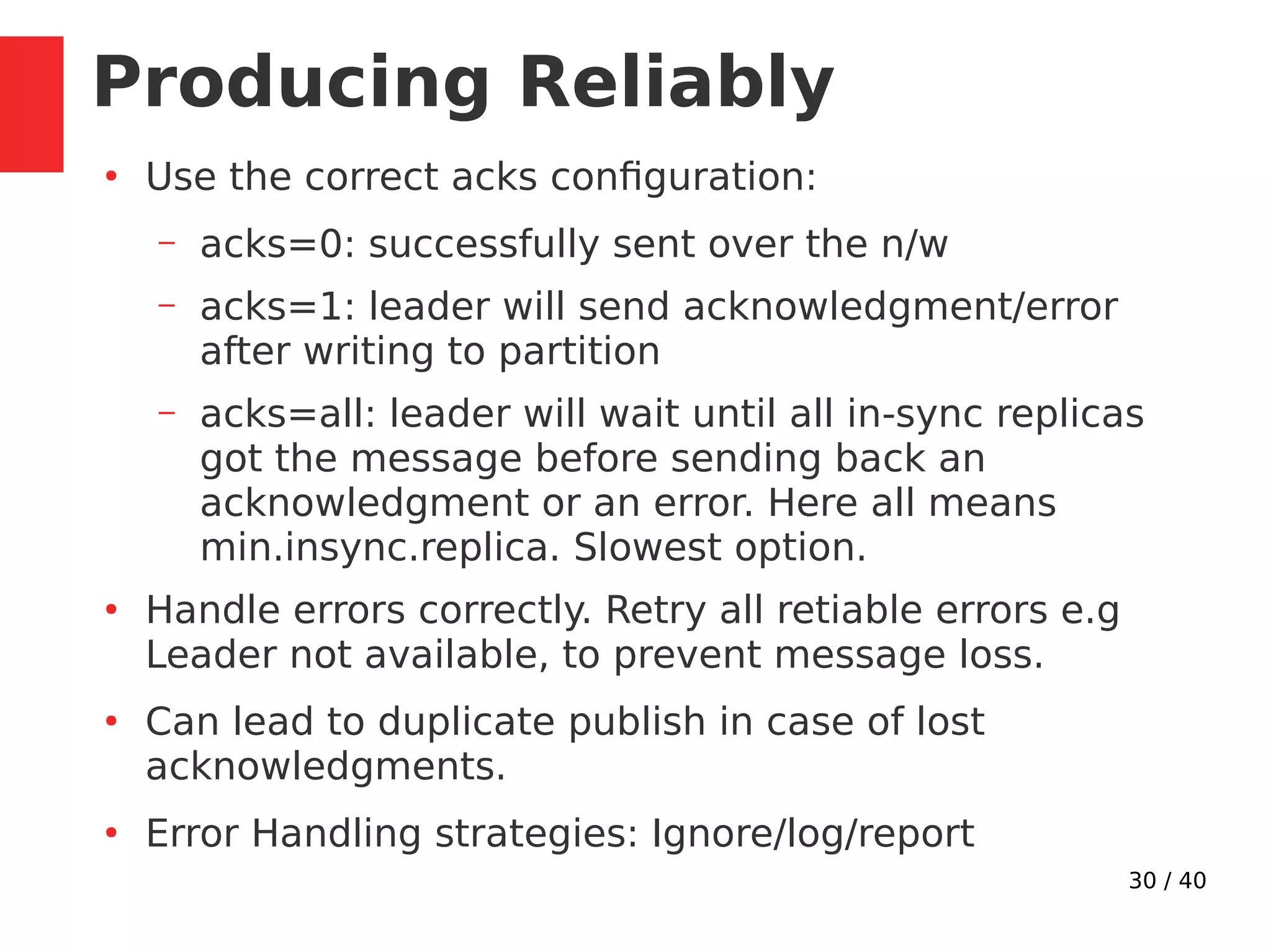 30 / 40
Producing Reliably
●
Use the correct acks configuration:
– acks=0: successfully sent over the n/w
– acks=1: leader will send acknowledgment/error
after writing to partition
– acks=all: leader will wait until all in-sync replicas
got the message before sending back an
acknowledgment or an error. Here all means
min.insync.replica. Slowest option.
●
Handle errors correctly. Retry all retiable errors e.g
Leader not available, to prevent message loss.
●
Can lead to duplicate publish in case of lost
acknowledgments.
●
Error Handling strategies: Ignore/log/report
 