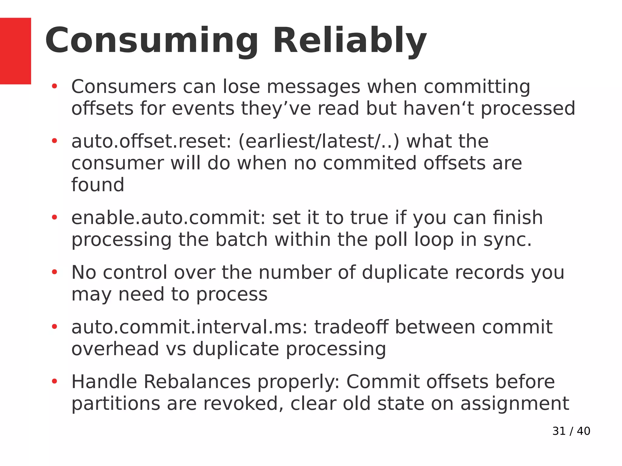 31 / 40
Consuming Reliably
●
Consumers can lose messages when committing
offsets for events they’ve read but haven‘t processed
●
auto.offset.reset: (earliest/latest/..) what the
consumer will do when no commited offsets are
found
●
enable.auto.commit: set it to true if you can finish
processing the batch within the poll loop in sync.
●
No control over the number of duplicate records you
may need to process
●
auto.commit.interval.ms: tradeoff between commit
overhead vs duplicate processing
●
Handle Rebalances properly: Commit offsets before
partitions are revoked, clear old state on assignment
 