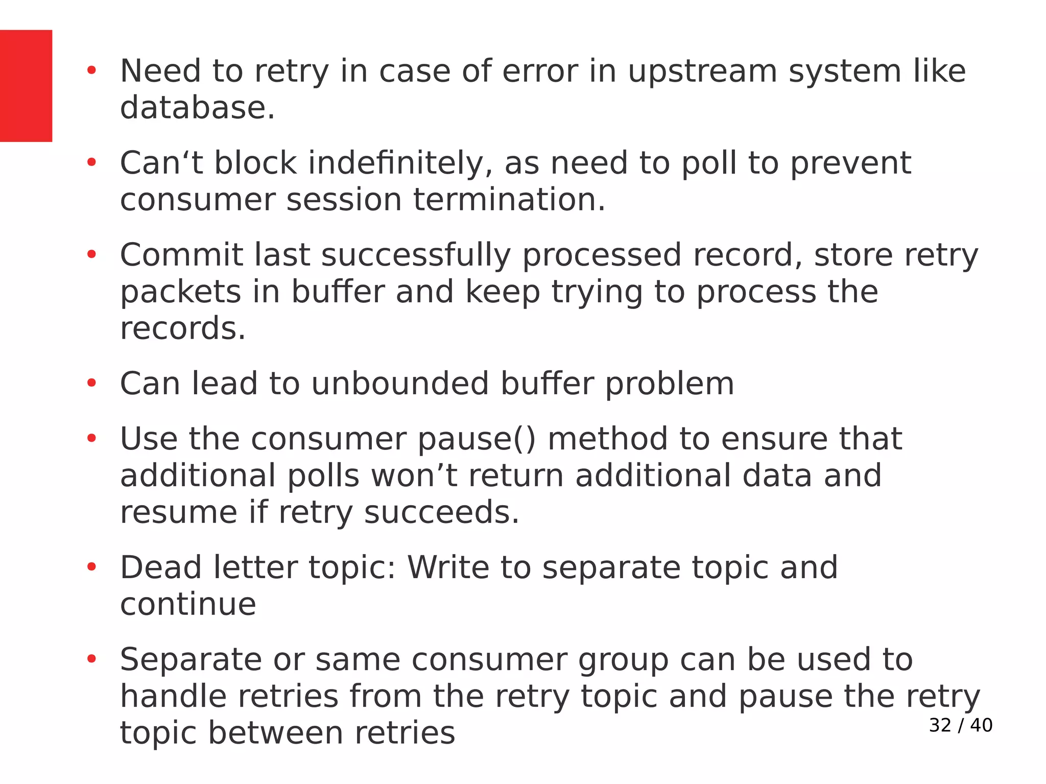32 / 40
●
Need to retry in case of error in upstream system like
database.
●
Can‘t block indefinitely, as need to poll to prevent
consumer session termination.
●
Commit last successfully processed record, store retry
packets in buffer and keep trying to process the
records.
●
Can lead to unbounded buffer problem
●
Use the consumer pause() method to ensure that
additional polls won’t return additional data and
resume if retry succeeds.
●
Dead letter topic: Write to separate topic and
continue
●
Separate or same consumer group can be used to
handle retries from the retry topic and pause the retry
topic between retries
 