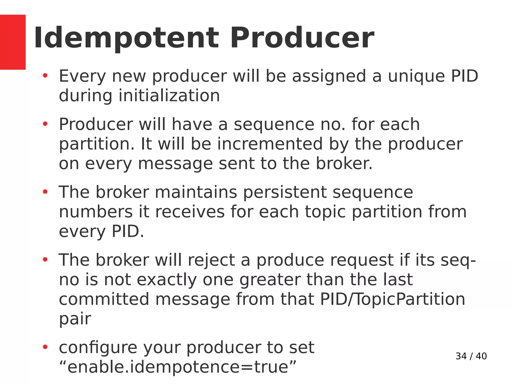 34 / 40
Idempotent Producer
●
Every new producer will be assigned a unique PID
during initialization
●
Producer will have a sequence no. for each
partition. It will be incremented by the producer
on every message sent to the broker.
●
The broker maintains persistent sequence
numbers it receives for each topic partition from
every PID.
●
The broker will reject a produce request if its seq-
no is not exactly one greater than the last
committed message from that PID/TopicPartition
pair
●
configure your producer to set
“enable.idempotence=true”
 