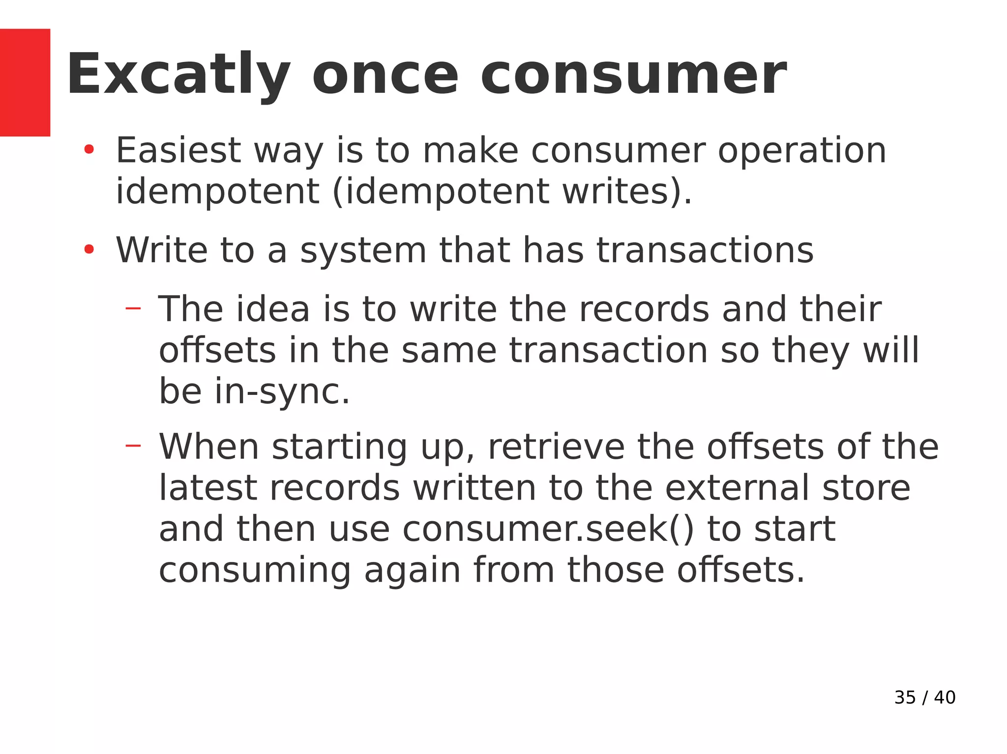 35 / 40
Excatly once consumer
●
Easiest way is to make consumer operation
idempotent (idempotent writes).
●
Write to a system that has transactions
– The idea is to write the records and their
offsets in the same transaction so they will
be in-sync.
– When starting up, retrieve the offsets of the
latest records written to the external store
and then use consumer.seek() to start
consuming again from those offsets.
 
