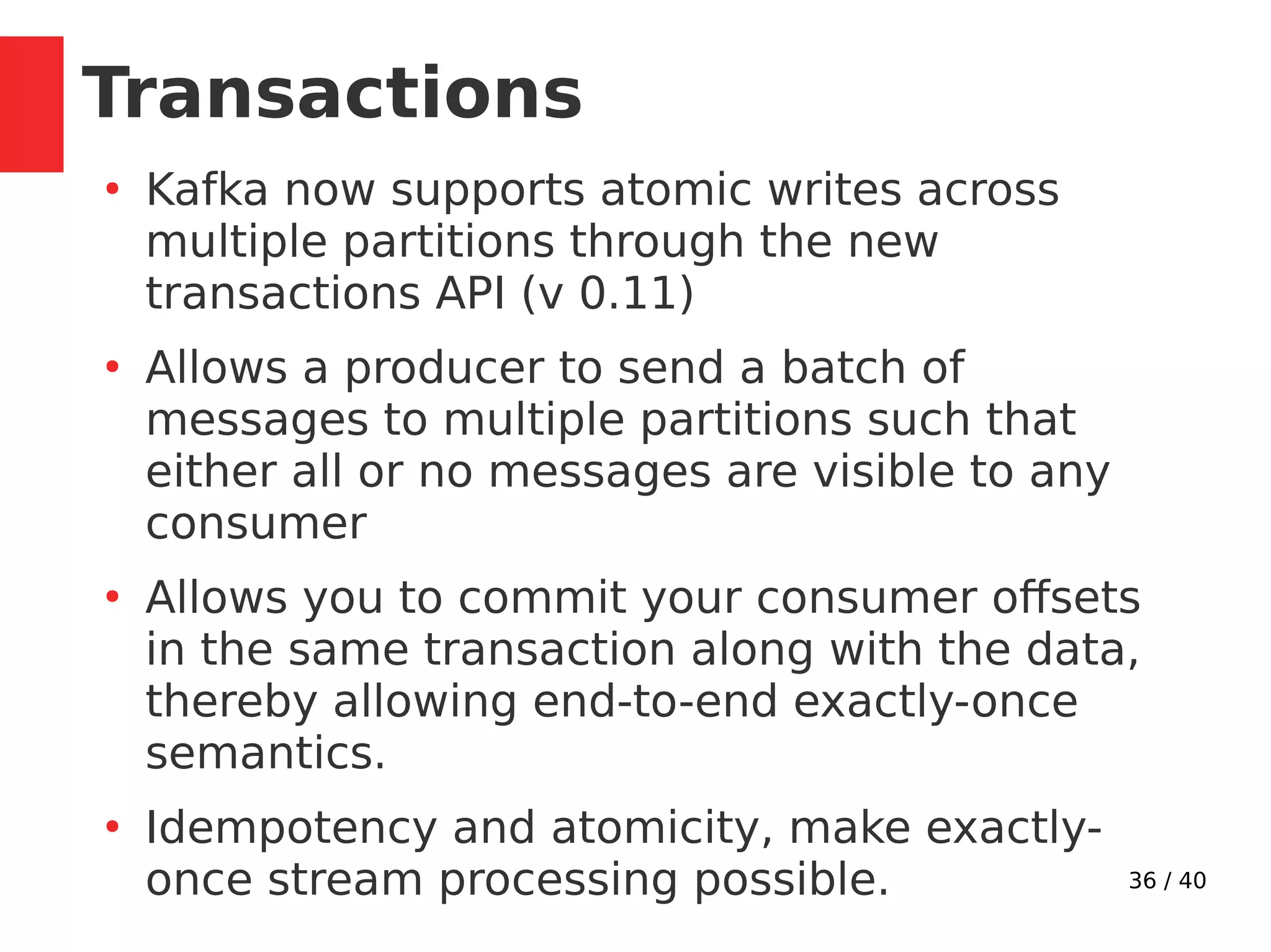 36 / 40
Transactions
●
Kafka now supports atomic writes across
multiple partitions through the new
transactions API (v 0.11)
●
Allows a producer to send a batch of
messages to multiple partitions such that
either all or no messages are visible to any
consumer
●
Allows you to commit your consumer offsets
in the same transaction along with the data,
thereby allowing end-to-end exactly-once
semantics.
●
Idempotency and atomicity, make exactly-
once stream processing possible.
 
