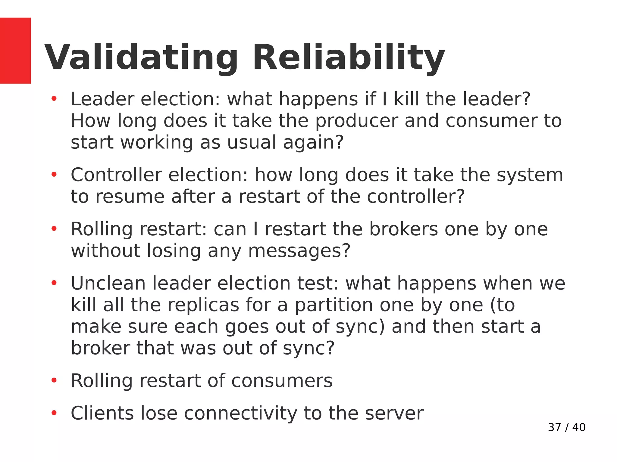 37 / 40
Validating Reliability
●
Leader election: what happens if I kill the leader?
How long does it take the producer and consumer to
start working as usual again?
●
Controller election: how long does it take the system
to resume after a restart of the controller?
●
Rolling restart: can I restart the brokers one by one
without losing any messages?
●
Unclean leader election test: what happens when we
kill all the replicas for a partition one by one (to
make sure each goes out of sync) and then start a
broker that was out of sync?
●
Rolling restart of consumers
●
Clients lose connectivity to the server
 
