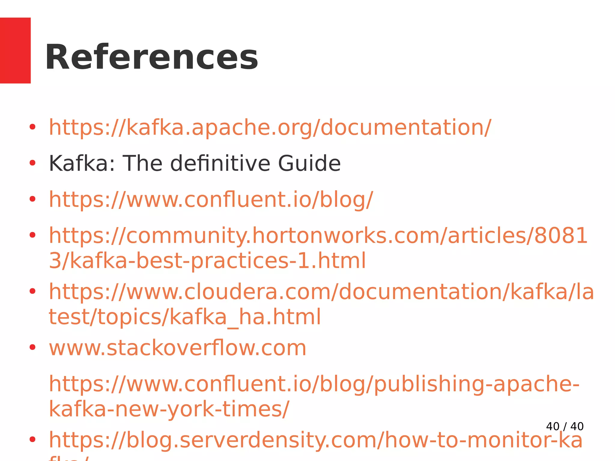 40 / 40
References
●
https://kafka.apache.org/documentation/
●
Kafka: The definitive Guide
●
https://www.confluent.io/blog/
●
https://community.hortonworks.com/articles/8081
3/kafka-best-practices-1.html
●
https://www.cloudera.com/documentation/kafka/la
test/topics/kafka_ha.html
●
www.stackoverflow.com
https://www.confluent.io/blog/publishing-apache-
kafka-new-york-times/
●
https://blog.serverdensity.com/how-to-monitor-ka
 