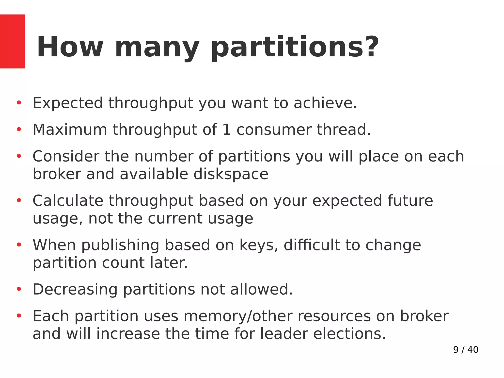 9 / 40
How many partitions?
●
Expected throughput you want to achieve.
●
Maximum throughput of 1 consumer thread.
●
Consider the number of partitions you will place on each
broker and available diskspace
●
Calculate throughput based on your expected future
usage, not the current usage
●
When publishing based on keys, difficult to change
partition count later.
●
Decreasing partitions not allowed.
●
Each partition uses memory/other resources on broker
and will increase the time for leader elections.
 