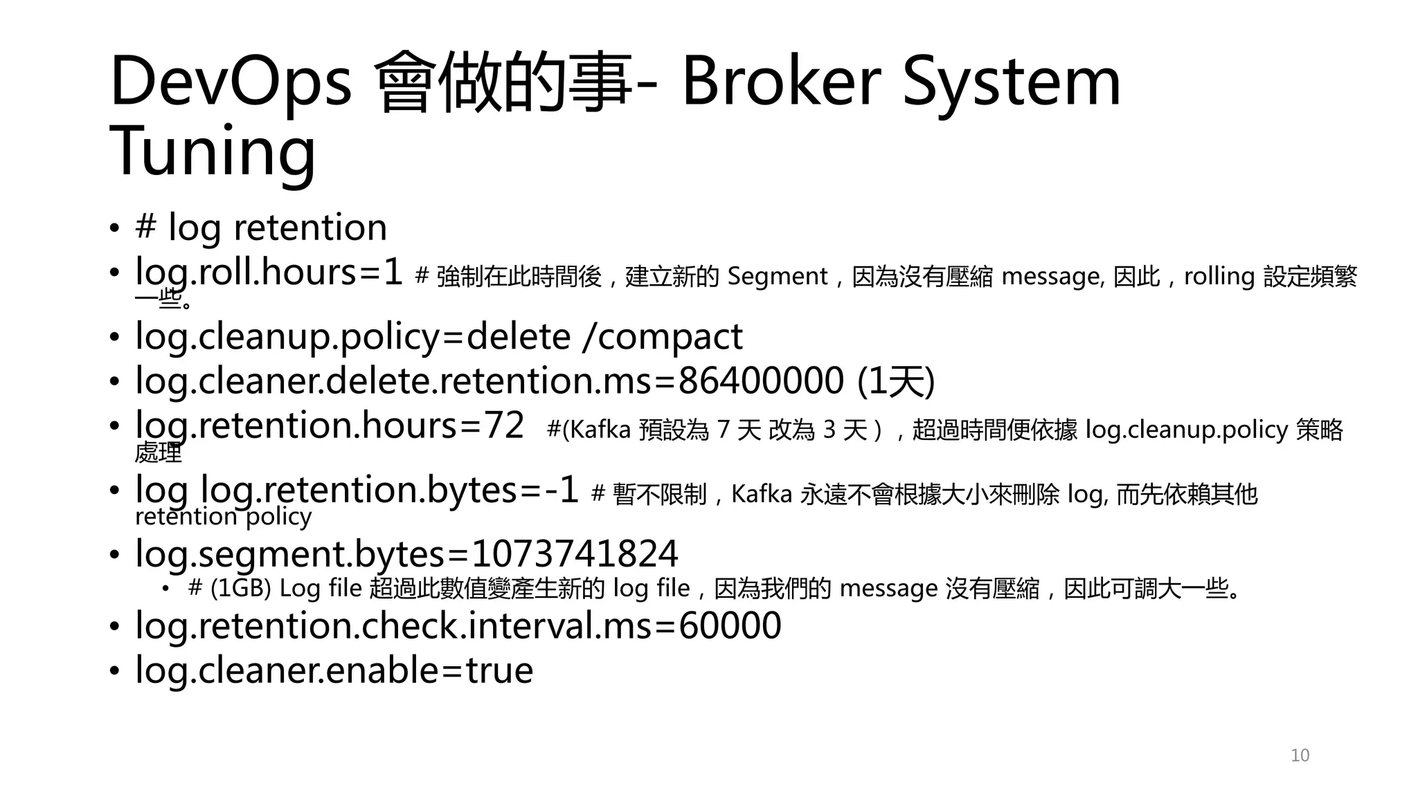 DevOps 會做的事- Broker System
Tuning
• # log retention
• log.roll.hours=1 # 強制在此時間後，建立新的 Segment，因為沒有壓縮 message, 因此，rolling 設定頻繁
一些。
• log.cleanup.policy=delete /compact
• log.cleaner.delete.retention.ms=86400000 (1天)
• log.retention.hours=72 #(Kafka 預設為 7 天 改為 3 天 ) ，超過時間便依據 log.cleanup.policy 策略
處理
• log log.retention.bytes=-1 # 暫不限制，Kafka 永遠不會根據大小來刪除 log, 而先依賴其他
retention policy
• log.segment.bytes=1073741824
• # (1GB) Log file 超過此數值變產生新的 log file，因為我們的 message 沒有壓縮，因此可調大一些。
• log.retention.check.interval.ms=60000
• log.cleaner.enable=true
10
 