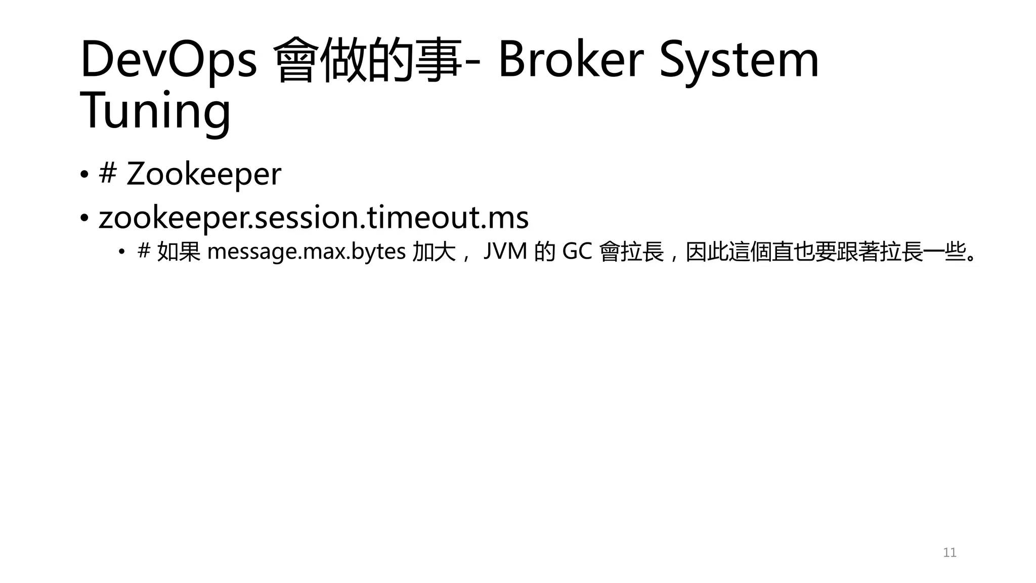 DevOps 會做的事- Broker System
Tuning
• # Zookeeper
• zookeeper.session.timeout.ms
• # 如果 message.max.bytes 加大， JVM 的 GC 會拉長，因此這個直也要跟著拉長一些。
11
 