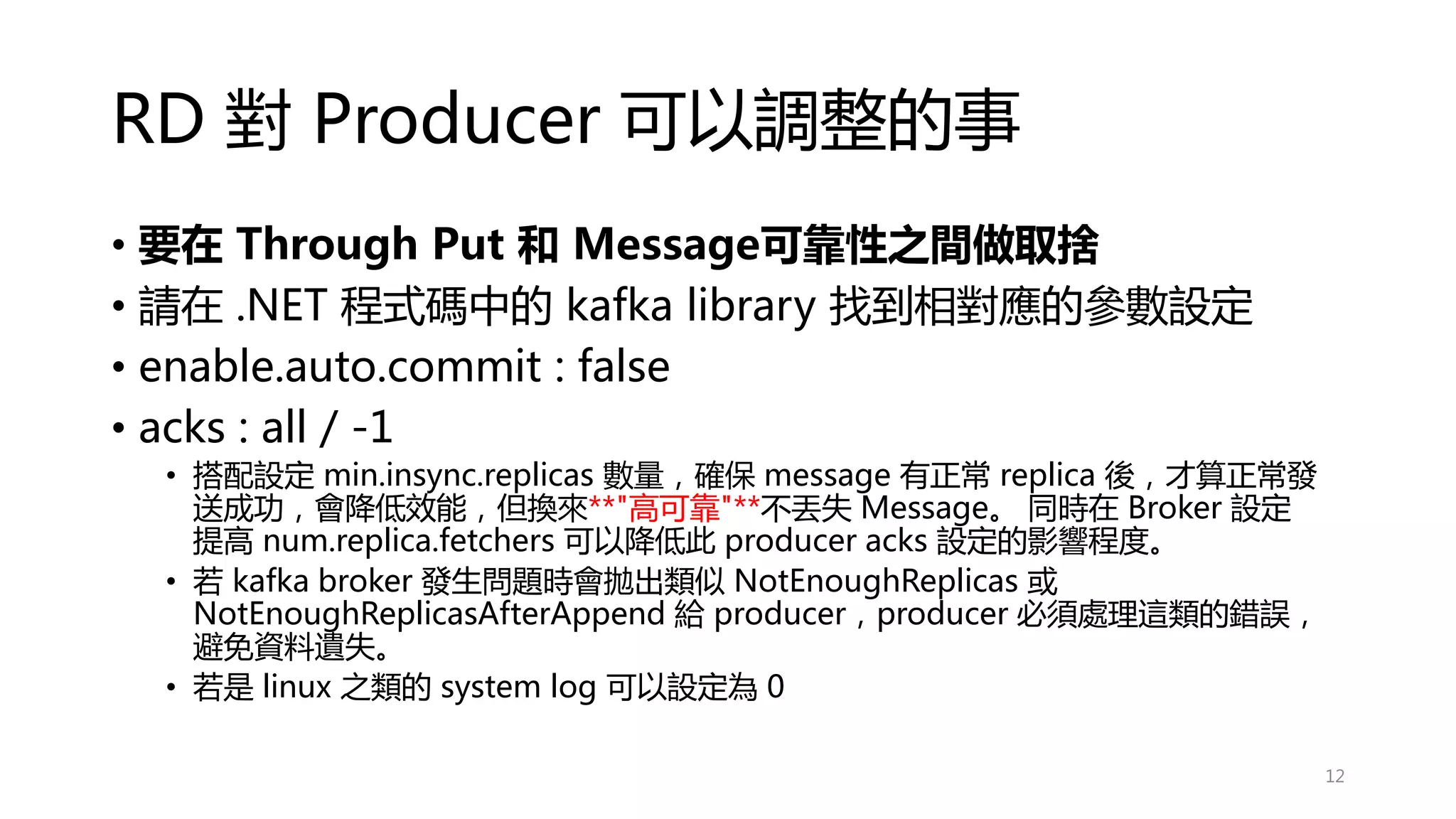 RD 對 Producer 可以調整的事
• 要在 Through Put 和 Message可靠性之間做取捨
• 請在 .NET 程式碼中的 kafka library 找到相對應的參數設定
• enable.auto.commit : false
• acks : all / -1
• 搭配設定 min.insync.replicas 數量，確保 message 有正常 replica 後，才算正常發
送成功，會降低效能，但換來**"高可靠"**不丟失 Message。 同時在 Broker 設定
提高 num.replica.fetchers 可以降低此 producer acks 設定的影響程度。
• 若 kafka broker 發生問題時會拋出類似 NotEnoughReplicas 或
NotEnoughReplicasAfterAppend 給 producer，producer 必須處理這類的錯誤，
避免資料遺失。
• 若是 linux 之類的 system log 可以設定為 0
12
 