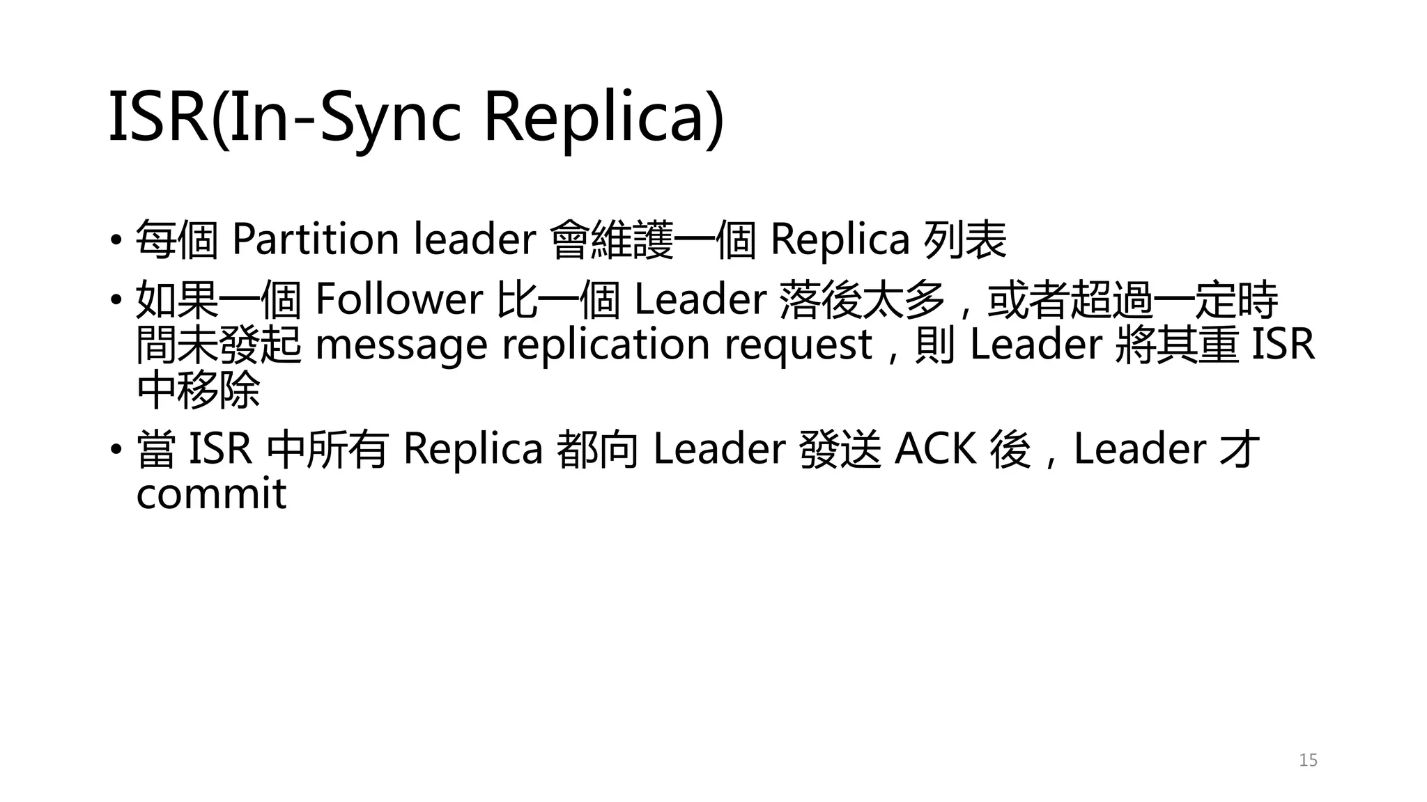 ISR(In-Sync Replica)
• 每個 Partition leader 會維護一個 Replica 列表
• 如果一個 Follower 比一個 Leader 落後太多，或者超過一定時
間未發起 message replication request，則 Leader 將其重 ISR
中移除
• 當 ISR 中所有 Replica 都向 Leader 發送 ACK 後，Leader 才
commit
15
 