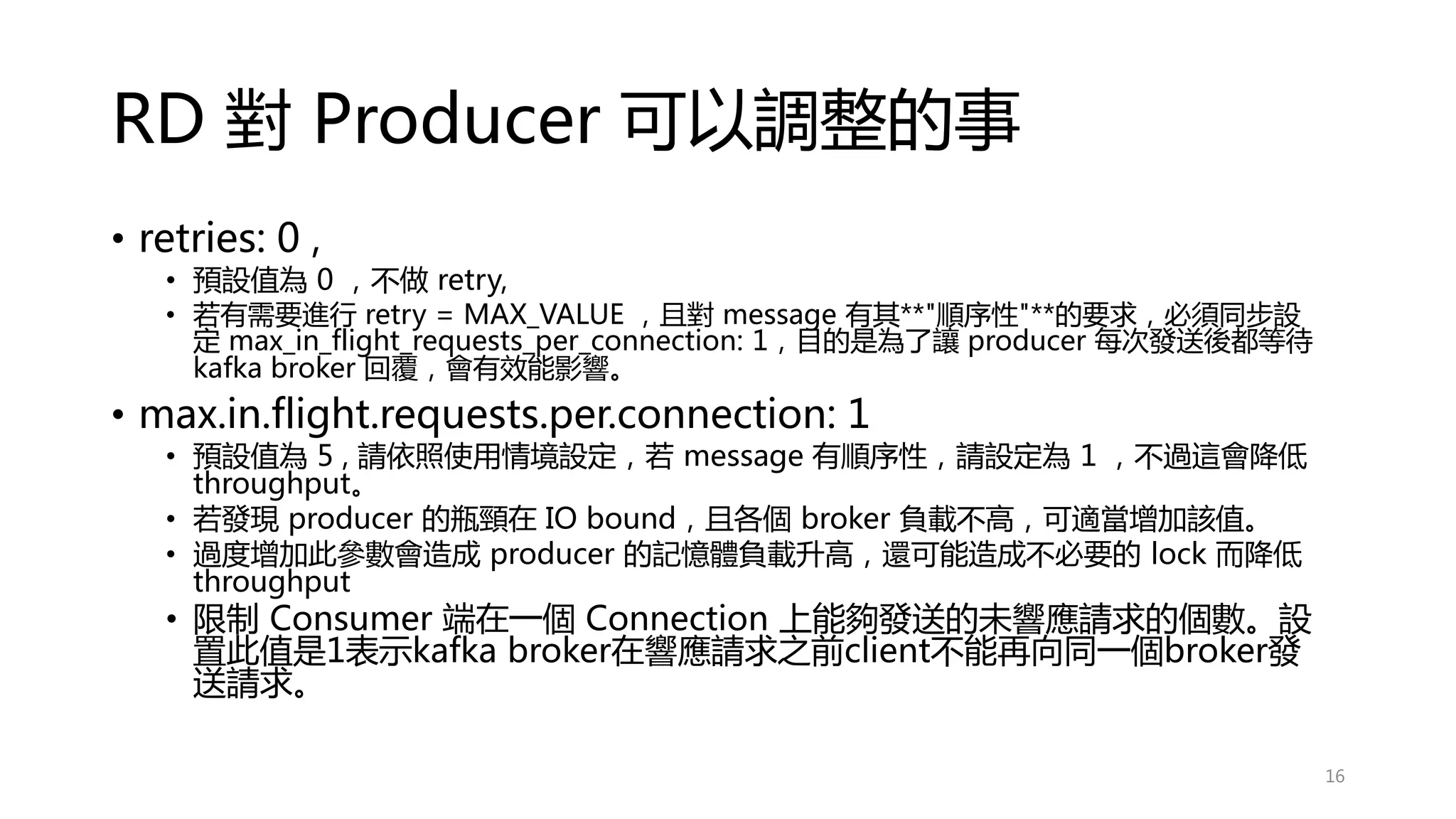 RD 對 Producer 可以調整的事
• retries: 0 ,
• 預設值為 0 ，不做 retry,
• 若有需要進行 retry = MAX_VALUE ，且對 message 有其**"順序性"**的要求，必須同步設
定 max_in_flight_requests_per_connection: 1，目的是為了讓 producer 每次發送後都等待
kafka broker 回覆，會有效能影響。
• max.in.flight.requests.per.connection: 1
• 預設值為 5 , 請依照使用情境設定，若 message 有順序性，請設定為 1 ，不過這會降低
throughput。
• 若發現 producer 的瓶頸在 IO bound，且各個 broker 負載不高，可適當增加該值。
• 過度增加此參數會造成 producer 的記憶體負載升高，還可能造成不必要的 lock 而降低
throughput
• 限制 Consumer 端在一個 Connection 上能夠發送的未響應請求的個數。設
置此值是1表示kafka broker在響應請求之前client不能再向同一個broker發
送請求。
16
 
