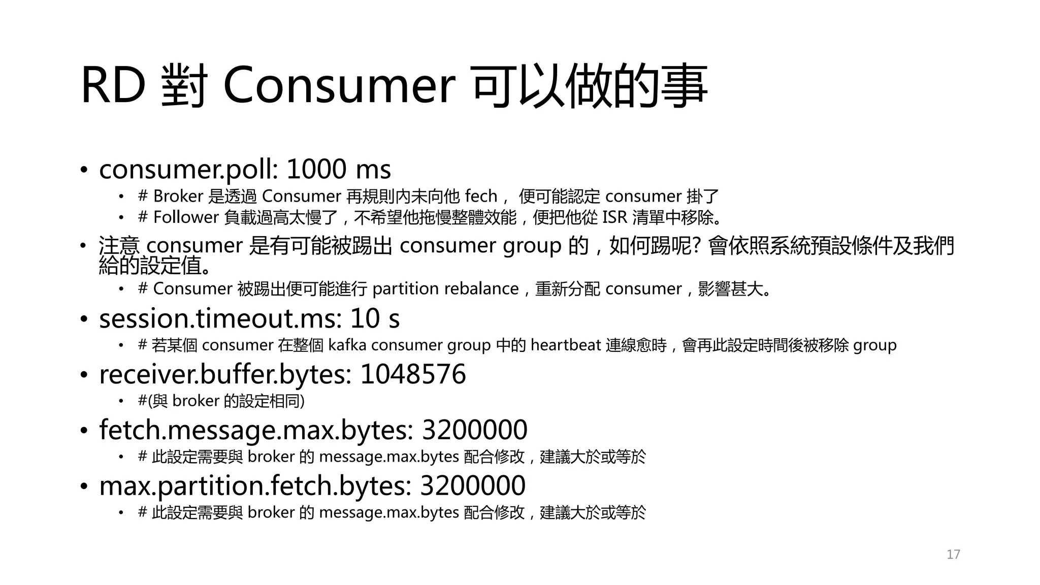 RD 對 Consumer 可以做的事
• consumer.poll: 1000 ms
• # Broker 是透過 Consumer 再規則內未向他 fech， 便可能認定 consumer 掛了
• # Follower 負載過高太慢了，不希望他拖慢整體效能，便把他從 ISR 清單中移除。
• 注意 consumer 是有可能被踢出 consumer group 的，如何踢呢? 會依照系統預設條件及我們
給的設定值。
• # Consumer 被踢出便可能進行 partition rebalance，重新分配 consumer，影響甚大。
• session.timeout.ms: 10 s
• # 若某個 consumer 在整個 kafka consumer group 中的 heartbeat 連線愈時，會再此設定時間後被移除 group
• receiver.buffer.bytes: 1048576
• #(與 broker 的設定相同)
• fetch.message.max.bytes: 3200000
• # 此設定需要與 broker 的 message.max.bytes 配合修改，建議大於或等於
• max.partition.fetch.bytes: 3200000
• # 此設定需要與 broker 的 message.max.bytes 配合修改，建議大於或等於
17
 
