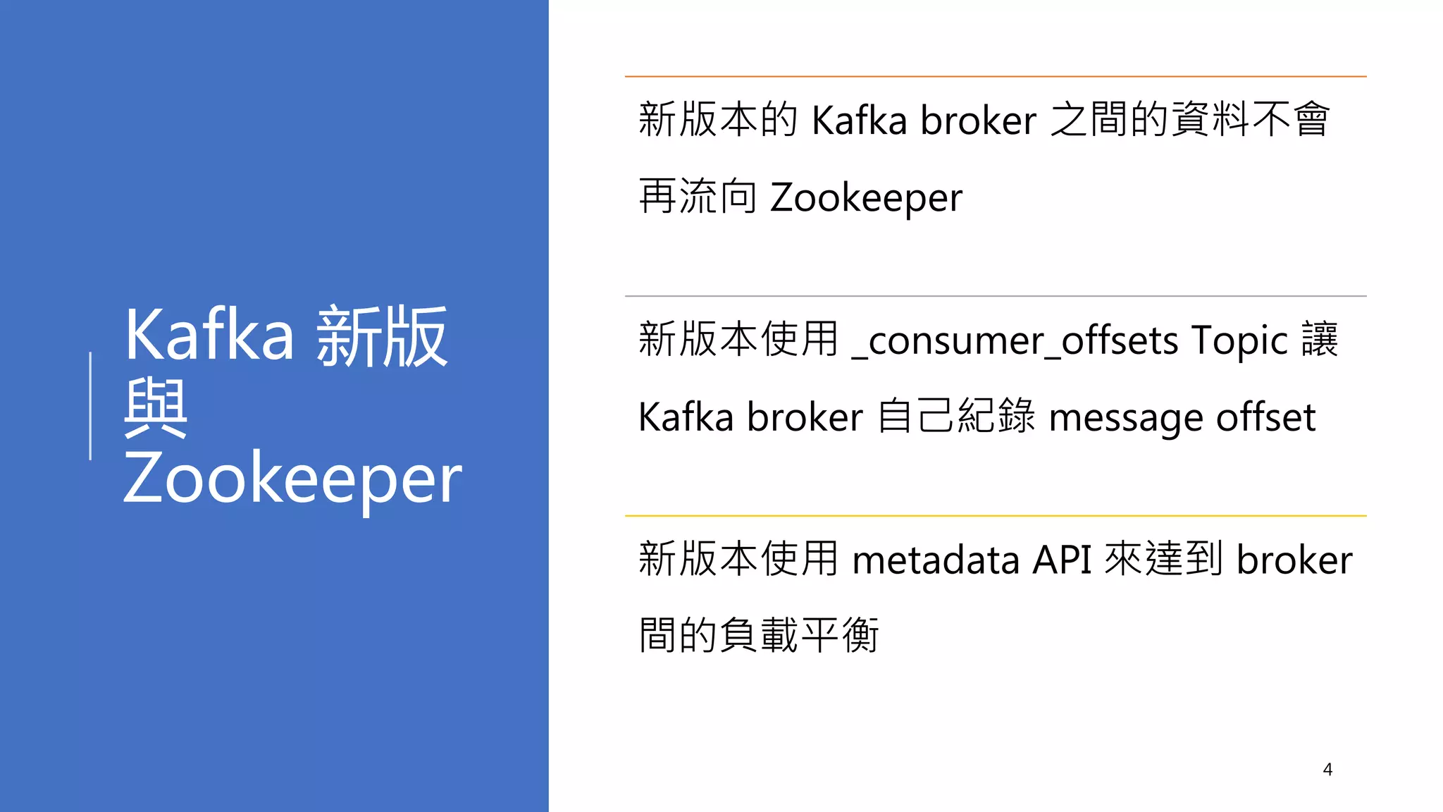 Kafka 新版
與
Zookeeper
4
新版本的 Kafka broker 之間的資料不會
再流向 Zookeeper
新版本使用 _consumer_offsets Topic 讓
Kafka broker 自己紀錄 message offset
新版本使用 metadata API 來達到 broker
間的負載平衡
 