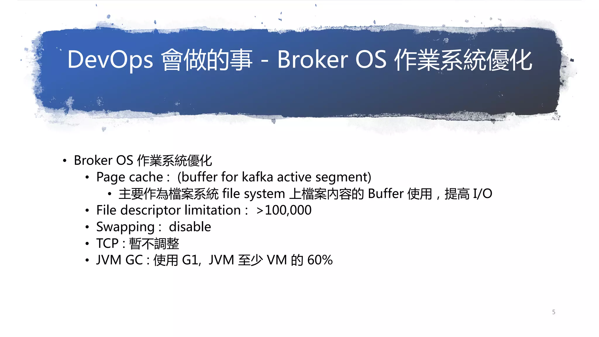 DevOps 會做的事 - Broker OS 作業系統優化
• Broker OS 作業系統優化
• Page cache : (buffer for kafka active segment)
• 主要作為檔案系統 file system 上檔案內容的 Buffer 使用，提高 I/O
• File descriptor limitation : >100,000
• Swapping : disable
• TCP : 暫不調整
• JVM GC : 使用 G1, JVM 至少 VM 的 60%
5
 