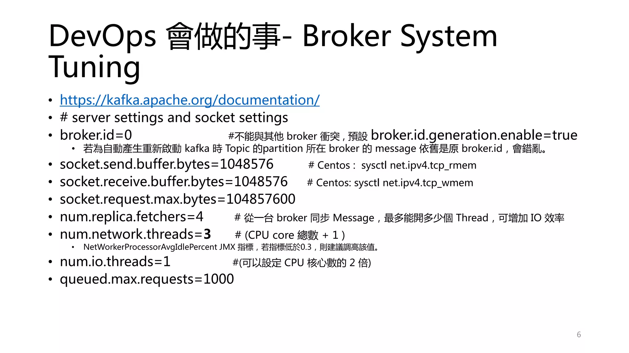 DevOps 會做的事- Broker System
Tuning
• https://kafka.apache.org/documentation/
• # server settings and socket settings
• broker.id=0 #不能與其他 broker 衝突 , 預設 broker.id.generation.enable=true
• 若為自動產生重新啟動 kafka 時 Topic 的partition 所在 broker 的 message 依舊是原 broker.id，會錯亂。
• socket.send.buffer.bytes=1048576 # Centos : sysctl net.ipv4.tcp_rmem
• socket.receive.buffer.bytes=1048576 # Centos: sysctl net.ipv4.tcp_wmem
• socket.request.max.bytes=104857600
• num.replica.fetchers=4 # 從一台 broker 同步 Message，最多能開多少個 Thread，可增加 IO 效率
• num.network.threads=3 # (CPU core 總數 + 1 )
• NetWorkerProcessorAvgIdlePercent JMX 指標，若指標低於0.3，則建議調高該值。
• num.io.threads=1 #(可以設定 CPU 核心數的 2 倍)
• queued.max.requests=1000
6
 