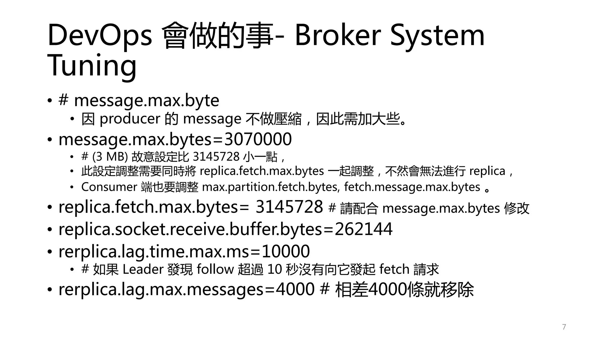 DevOps 會做的事- Broker System
Tuning
• # message.max.byte
• 因 producer 的 message 不做壓縮，因此需加大些。
• message.max.bytes=3070000
• # (3 MB) 故意設定比 3145728 小一點，
• 此設定調整需要同時將 replica.fetch.max.bytes 一起調整，不然會無法進行 replica，
• Consumer 端也要調整 max.partition.fetch.bytes, fetch.message.max.bytes 。
• replica.fetch.max.bytes= 3145728 # 請配合 message.max.bytes 修改
• replica.socket.receive.buffer.bytes=262144
• rerplica.lag.time.max.ms=10000
• # 如果 Leader 發現 follow 超過 10 秒沒有向它發起 fetch 請求
• rerplica.lag.max.messages=4000 # 相差4000條就移除
7
 