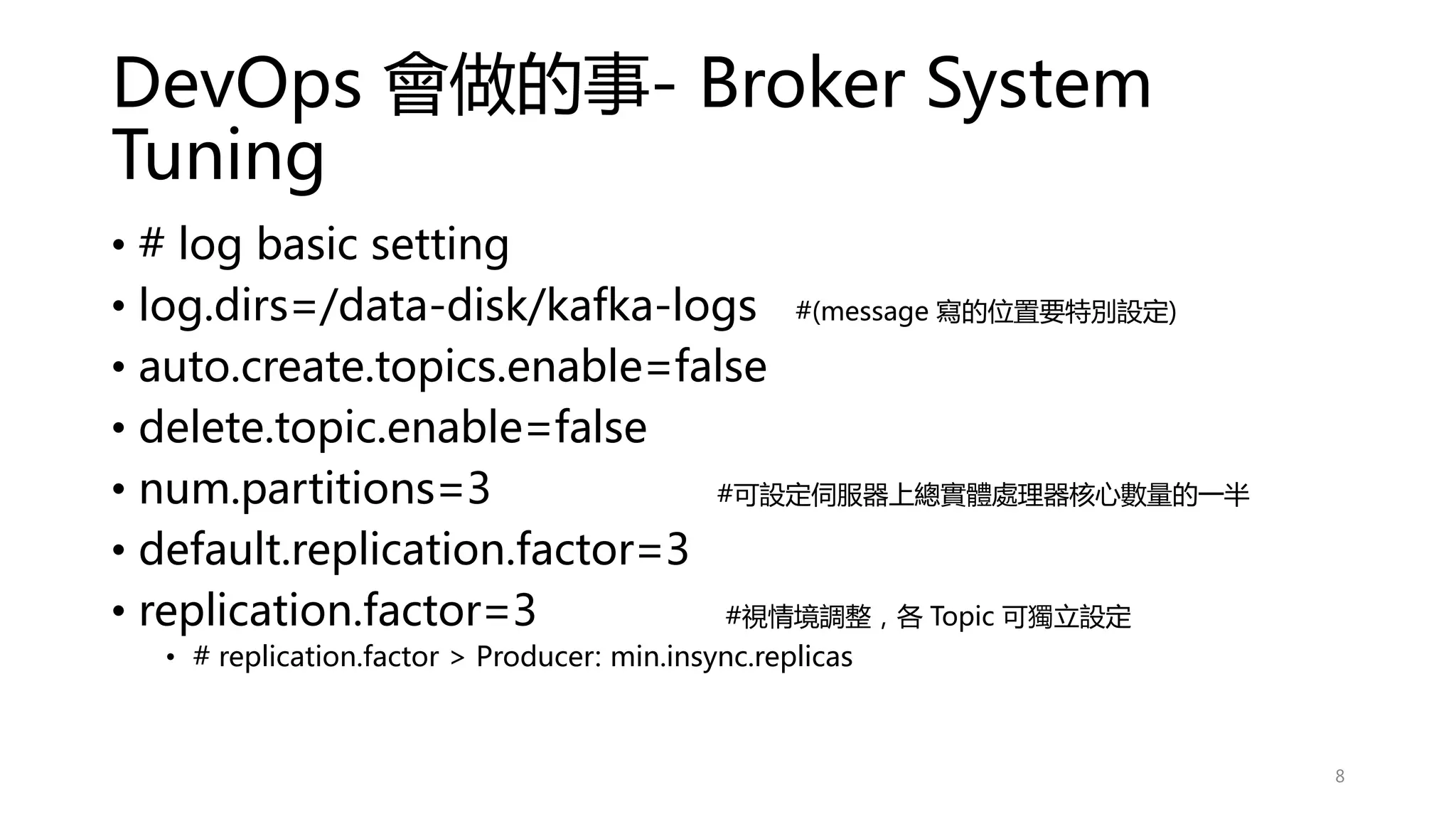 DevOps 會做的事- Broker System
Tuning
• # log basic setting
• log.dirs=/data-disk/kafka-logs #(message 寫的位置要特別設定)
• auto.create.topics.enable=false
• delete.topic.enable=false
• num.partitions=3 #可設定伺服器上總實體處理器核心數量的一半
• default.replication.factor=3
• replication.factor=3 #視情境調整，各 Topic 可獨立設定
• # replication.factor > Producer: min.insync.replicas
8
 