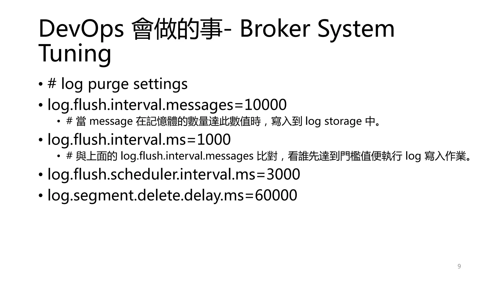 DevOps 會做的事- Broker System
Tuning
• # log purge settings
• log.flush.interval.messages=10000
• # 當 message 在記憶體的數量達此數值時，寫入到 log storage 中。
• log.flush.interval.ms=1000
• # 與上面的 log.flush.interval.messages 比對，看誰先達到門檻值便執行 log 寫入作業。
• log.flush.scheduler.interval.ms=3000
• log.segment.delete.delay.ms=60000
9
 