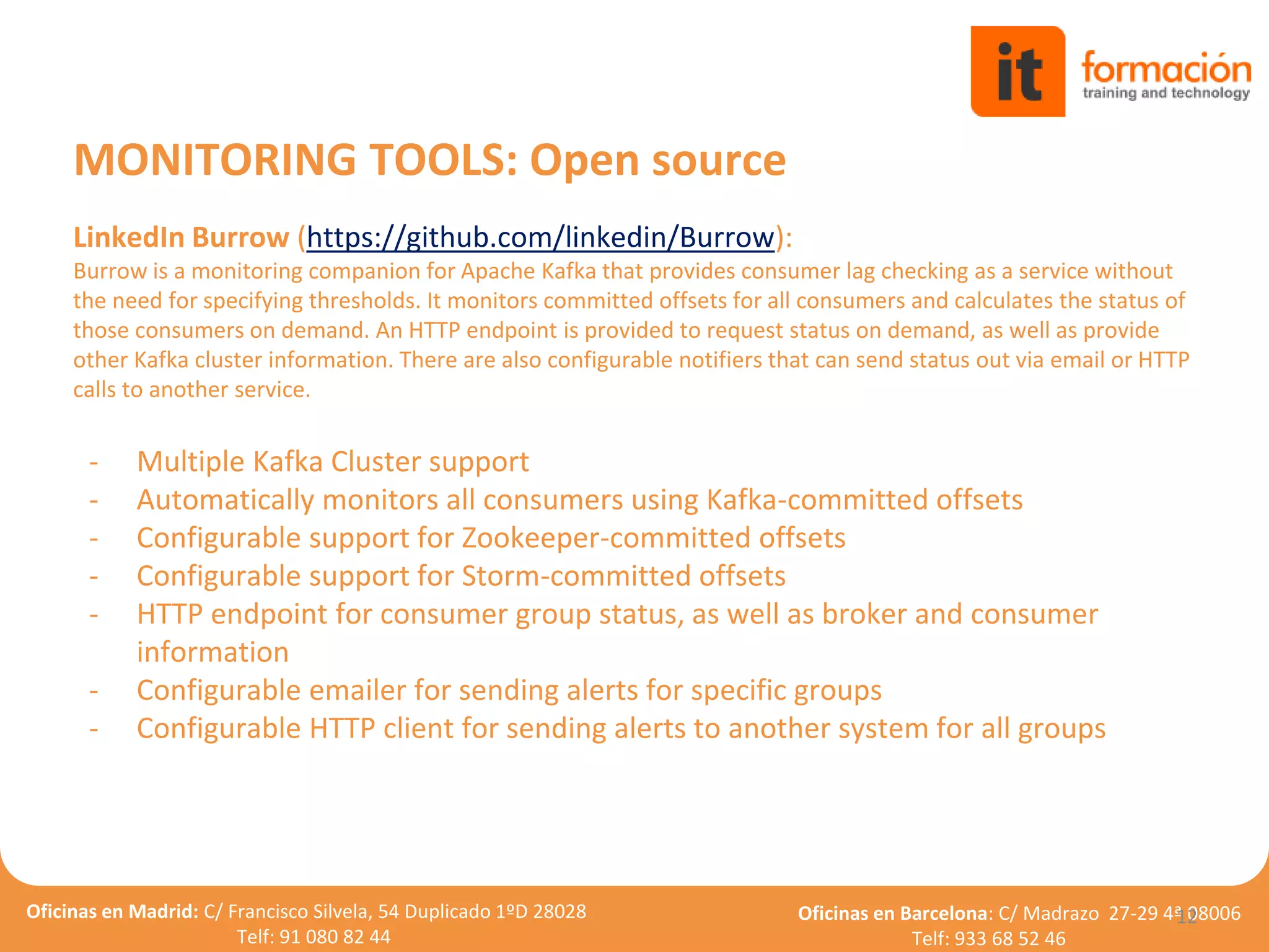 Oficinas en Madrid: C/ Francisco Silvela, 54 Duplicado 1ºD 28028
Telf: 91 080 82 44
Oficinas en Barcelona: C/ Madrazo 27-29 4ª 08006
Telf: 933 68 52 46
LinkedIn Burrow (https://github.com/linkedin/Burrow):
Burrow is a monitoring companion for Apache Kafka that provides consumer lag checking as a service without
the need for specifying thresholds. It monitors committed offsets for all consumers and calculates the status of
those consumers on demand. An HTTP endpoint is provided to request status on demand, as well as provide
other Kafka cluster information. There are also configurable notifiers that can send status out via email or HTTP
calls to another service.
- Multiple Kafka Cluster support
- Automatically monitors all consumers using Kafka-committed offsets
- Configurable support for Zookeeper-committed offsets
- Configurable support for Storm-committed offsets
- HTTP endpoint for consumer group status, as well as broker and consumer
information
- Configurable emailer for sending alerts for specific groups
- Configurable HTTP client for sending alerts to another system for all groups
12
MONITORING TOOLS: Open source
 